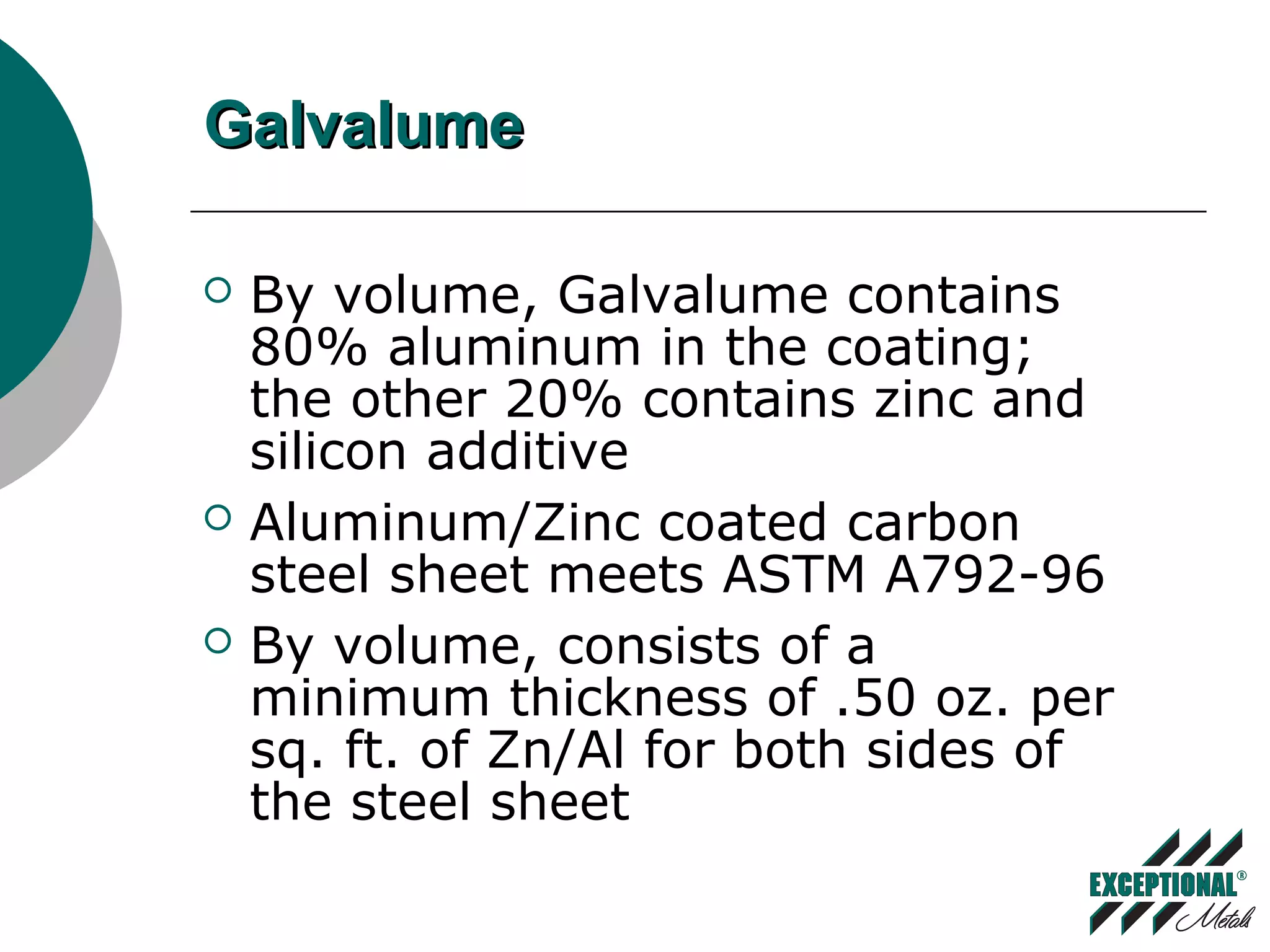 GalvalumeGalvalume
 By volume, Galvalume contains
80% aluminum in the coating;
the other 20% contains zinc and
silicon additive
 Aluminum/Zinc coated carbon
steel sheet meets ASTM A792-96
 By volume, consists of a
minimum thickness of .50 oz. per
sq. ft. of Zn/Al for both sides of
the steel sheet
 