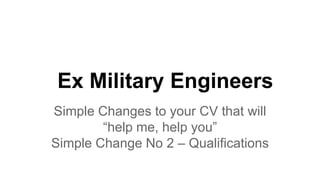 Ex Military Engineers
Simple Changes to your CV that will
“help me, help you”
Simple Change No 2 – Qualifications
 