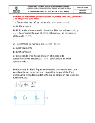 INSTITUTO TECNOLÓGICO SUPERIOR DE LIBRES
Organismo Público Descentralizado del Gobierno del Estado de Puebla
DESIGUALDADES
EXAMEN 1ER PARCIAL RAÍCES DE ECUACIONES
23/09/2023
Pág. 1 de 2
Realizar los siguientes ejercicios (valor 30 puntos cada uno), problema
3 es obligatorio para todos.
1.- Determine las raíces reales de f (x)=−2+7 x−5x
2
+6 x
3
a) Gráficamente
b) Utilizando el método de bisección. Use los valores xl=0, y
xu=1, iterando hasta que el error estimado εa se encuentre
debajo de εs=10% .
2.- Determine la raíz real de f (x)=(0.9−0.4 x)/x:
a) Analíticamente
b) Gráficamente
c) Empleando tres iteraciones en el método de
aproximaciones sucesivas x0=1 con Calcule el error
aproximado εa.
(40 puntos) 3.- En la figura se muestra un circuito con una
resistencia, un inductor y un capacitor en paralelo. Para
expresar la impedancia del sistema se emplean las leyes de
Kirchhoff, así:
 