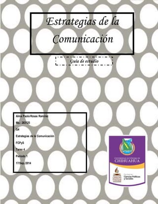Estrategias de la 
Comunicación 
Alma Paola Rosas Ramírez 
Ma.: 283125 
G4 
Estrategias de la Comunicación 
FCPyS 
Tarea 4 
Periodo 1 
17/Sep./2014 
Guía de estudio 
 