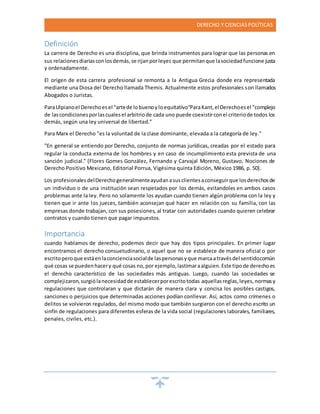 DERECHO Y CIENCIASPOLÍTICAS
Definición
La carrera de Derecho es una disciplina, que brinda instrumentos para lograr que las personas en
sus relacionesdiariasconlosdemás,se rijanporleyes que permitanque lasociedadfuncione justa
y ordenadamente.
El origen de esta carrera profesional se remonta a la Antigua Grecia donde era representada
mediante una Diosa del Derecho llamada Themis. Actualmente estos profesionales son llamados
Abogados o Juristas.
ParaUlpianoel Derechoesel "artede lobuenoyloequitativo"ParaKant,elDerechoesel "complejo
de lascondicionesporlascualesel arbitriode cada uno puede coexistirconel criteriode todos los
demás, según una ley universal de libertad."
Para Marx el Derecho "es la voluntad de la clase dominante, elevada a la categoría de ley."
"En general se entiendo por Derecho, conjunto de normas jurídicas, creadas por el estado para
regular la conducta externa de los hombres y en caso de incumplimiento esta prevista de una
sanción judicial." (Flores Gomes González, Fernando y Carvajal Moreno, Gustavo, Nociones de
Derecho Positivo Mexicano, Editorial Porrua, Vigésima quinta Edición, México 1986, p. 50).
Los profesionalesdelDerechogeneralmenteayudanasusclientesaconseguirque losderechosde
un individuo o de una institución sean respetados por los demás, evitandoles en ambos casos
problemas ante la ley. Pero no solamente los ayudan cuando tienen algún problema con la ley y
tienen que ir ante los jueces, también aconsejan qué hacer en relación con su familia, con las
empresas donde trabajan, con sus posesiones, al tratar con autoridades cuando quieren celebrar
contratos y cuando tienen que pagar impuestos.
Importancia
cuando hablamos de derecho, podemos decir que hay dos tipos principales. En primer lugar
encontramos el derecho consuetudinario, o aquel que no se establece de manera oficial o por
escritoperoque estáenlaconcienciasocialde laspersonasyque marcaatravésdel sentidocomún
qué cosas se puedenhacery qué cosas no,por ejemplo,lastimaraalguien.Este tipode derechoes
el derecho característico de las sociedades más antiguas. Luego, cuando las sociedades se
complejizaron,surgiólanecesidadde establecerporescritotodas aquellasreglas,leyes,normasy
regulaciones que controlaran y que dictarán de manera clara y concisa los posibles castigos,
sanciones o perjuicios que determinadas acciones podían conllevar. Así, actos como crímenes o
delitos se volvieron regulados, del mismo modo que también surgieron con el derecho escrito un
sinfín de regulaciones para diferentes esferas de la vida social (regulaciones laborales, familiares,
penales, civiles, etc.).
 