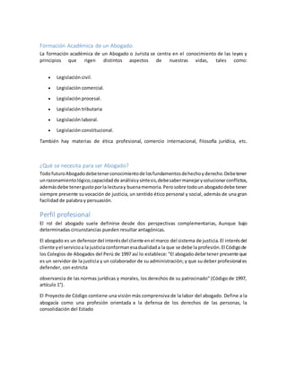 Formación Académica de un Abogado.
La formación académica de un Abogado o Jurista se centra en el conocimiento de las leyes y
principios que rigen distintos aspectos de nuestras vidas, tales como:
 Legislación civil.
 Legislación comercial.
 Legislación procesal.
 Legislación tributaria
 Legislación laboral.
 Legislación constitucional.
También hay materias de ética profesional, comercio internacional, filosofía jurídica, etc.
¿Qué se necesita para ser Abogado?
TodofuturoAbogadodebetenerconocimientode losfundamentosdehechoyderecho.Debetener
unrazonamientológico,capacidadde análisisysíntesis,debesabermanejarysolucionarconflictos,
ademásdebe tenergustoporla lecturay buenamemoria.Perosobre todoun abogadodebe tener
siempre presente su vocación de justicia, un sentido ético personal y social, además de una gran
facilidad de palabra y persuasión.
Perfil profesional
El rol del abogado suele definirse desde dos perspectivas complementarias, Aunque bajo
determinadas circunstancias pueden resultar antagónicas.
El abogado es un defensordel interésdel cliente enel marco del sistema de justicia.El interésdel
cliente yel servicioa la justiciaconformanesadualidada la que se debe la profesión.El Códigode
los Colegios de Abogados del Perú de 1997 así lo establece: "El abogado debe tener presente que
es un servidor de la justicia y un colaborador de su administración; y que su deber profesional es
defender, con estricta
observancia de las normas jurídicas y morales, los derechos de su patrocinado" (Código de 1997,
artículo 1°).
El Proyecto de Código contiene una visión más comprensiva de la labor del abogado. Define a la
abogacía como una profesión orientada a la defensa de los derechos de las personas, la
consolidación del Estado
 