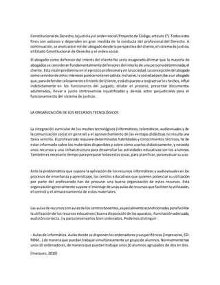Constitucionalde Derecho,lajusticiayel ordensocial(Proyectode Código,artículo1°).Todosestos
fines son valiosos y dependen en gran medida de la conducta del profesional del Derecho. A
continuación,se analizaráel rol del abogadodesde laperspectivadel cliente,el sistemade justicia,
el Estado Constitucional de Derecho y el orden social.
El abogado como defensor del interés del cliente No sería exagerado afirmar que la mayoría de
abogadosse consideranfundamentalmentedefensoresdelinterésde unapersonadeterminada,el
cliente.Estavisiónpredominaen elejercicioprofesionalyenlasociedad.Laconcepcióndelabogado
comoservidorde otrosinteresesparecenotenercabida.Inclusive,lasociedadpercibe aunabogado
que,paradefendercelosamenteel interésdelcliente,estádispuestoatergiversarloshechos,influir
indebidamente en los funcionarios del juzgado, dilatar el proceso, presentar documentos
adulterados, llevar a juicio controversias injustificadas y demás actos perjudiciales para el
funcionamiento del sistema de justicia.
LA ORGANIZACIÓN DE LOS RECURSOS TECNOLÓGICOS
La integración curricular de los mediostecnológicos(informáticos,telemáticos, audiovisuales y de
la comunicación social en general) y el aprovechamiento de las ventajas didácticas no resulta una
tarea sencilla. El profesorado requiere determinadas habilidades y conocimientos técnicos, ha de
estar informado sobre los materiales disponiblesy sobre cómo usarlos didácticamente,y necesita
unos recursos y una infraestructura para desarrollar las actividades educativascon los alumnos.
Tambiénesnecesariotiempoparapreparartodasestascosas,para planificar,paraevaluar su uso.
Ante la problemática que supone la aplicación de los recursos informáticos y audiovisualesen los
procesos de enseñanza y aprendizaje, los centros educativos que quieren potenciar su utilización
por parte del profesorado han de procurar una buena organización de estos recursos. Esta
organizacióngeneralmente supone el montaje de unasaulasde recursosque facilitenlautilización,
el control y el almacenamiento de estos materiales.
Las aulasde recursossonaulasde loscentrosdocentes,especialmenteacondicionadasparafacilitar
la utilizaciónde losrecursoseducativos(buenadisposiciónde losaparatos,iluminaciónadecuada,
audición correcta..) y para conservarlos bien ordenados. Podemos distinguir:
- Aulasde informática.Aulasdonde se disponenlosordenadoresysusperiféricos(impresoras,CD-
ROM...) de maneraque puedantrabajarsimultáneamente ungrupode alumnos.Normalmentehay
unos10 ordenadores,de maneraque puedentrabajarunos20 alumnos agrupados de dos en dos.
(marques, 2010)
 
