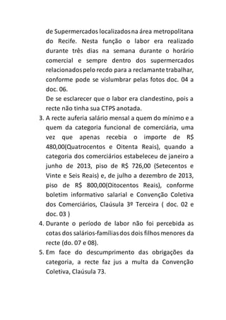 de Supermercados localizados na área metropolitana 
do Recife. Nesta função o labor era realizado 
durante três dias na semana durante o horário 
comercial e sempre dentro dos supermercados 
relacionados pelo recdo para a reclamante trabalhar, 
conforme pode se vislumbrar pelas fotos doc. 04 a 
doc. 06. 
De se esclarecer que o labor era clandestino, pois a 
recte não tinha sua CTPS anotada. 
3. A recte auferia salário mensal a quem do mínimo e a 
quem da categoria funcional de comerciária, uma 
vez que apenas recebia o importe de R$ 
480,00(Quatrocentos e Oitenta Reais), quando a 
categoria dos comerciários estabeleceu de janeiro a 
junho de 2013, piso de R$ 726,00 (Setecentos e 
Vinte e Seis Reais) e, de julho a dezembro de 2013, 
piso de R$ 800,00(Oitocentos Reais), conforme 
boletim informativo salarial e Convenção Coletiva 
dos Comerciários, Claúsula 3º Terceira ( doc. 02 e 
doc. 03 ) 
4. Durante o período de labor não foi percebida as 
cotas dos salários-famílias dos dois filhos menores da 
recte (do. 07 e 08). 
5. Em face do descumprimento das obrigações da 
categoria, a recte faz jus a multa da Convenção 
Coletiva, Claúsula 73. 
 