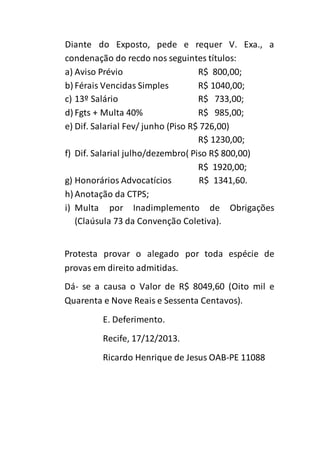 Diante do Exposto, pede e requer V. Exa., a 
condenação do recdo nos seguintes títulos: 
a) Aviso Prévio R$ 800,00; 
b) Férais Vencidas Simples R$ 1040,00; 
c) 13º Salário R$ 733,00; 
d) Fgts + Multa 40% R$ 985,00; 
e) Dif. Salarial Fev/ junho (Piso R$ 726,00) 
R$ 1230,00; 
f) Dif. Salarial julho/dezembro( Piso R$ 800,00) 
R$ 1920,00; 
g) Honorários Advocatícios R$ 1341,60. 
h) Anotação da CTPS; 
i) Multa por Inadimplemento de Obrigações 
(Claúsula 73 da Convenção Coletiva). 
Protesta provar o alegado por toda espécie de 
provas em direito admitidas. 
Dá- se a causa o Valor de R$ 8049,60 (Oito mil e 
Quarenta e Nove Reais e Sessenta Centavos). 
E. Deferimento. 
Recife, 17/12/2013. 
Ricardo Henrique de Jesus OAB-PE 11088 
