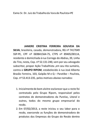 Exmo Sr. Dr. Juiz do Trabalho da Vara de Paulista=PE 
JANIERE CRISTINA FERREIRA GOUVEIA DA 
SILVA, brasileira, casada, demonstradora, RG nº 7417049 
SSP-PE, CPF nº 069841564-75, CTPS nº 89405/00114, 
residente e domiciliada à rua Corrego do Abdias, 39, Linha 
do Tiro, nesta, Cep. nº 52.131-240, vem por seu advogado 
subscritor, propor Ação Trabalhista ,em seu rito sumário, 
contra o GRUPO RIPOM, estabelecido à rua José Alberto 
Brazão Ferreira, 103, Galpão M e Q – Paratibe – Paulista, 
Cep. nº 53.413-235, pelos motivos abaixo narrados: 
1. Inicialmente de bom alvitre esclarecer que a recte foi 
contratada pelo Grupo Ripom, responsável pelos 
contratos de demonstradores da Purelac, Litoral e 
outros, todos do mesmo grupo empresarial do 
recdo. 
2. Em 07/02/2013, a recte iniciou o seu labor para o 
recdo, exercendo as funções de demonstradora de 
produtos das Empresas do Grupo do Recdo dentro 
 