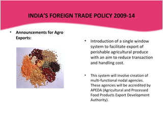 INDIA’S FOREIGN TRADE POLICY 2009-14

•   Announcements for Agro
    Exports:
                             •   Introduction of a single window
                                 system to facilitate export of
                                 perishable agricultural produce
                                 with an aim to reduce transaction
                                 and handling cost.

                             •   This system will involve creation of
                                 multi-functional nodal agencies.
                                 These agencies will be accredited by
                                 APEDA (Agricultural and Processed
                                 Food Products Export Development
                                 Authority).
 