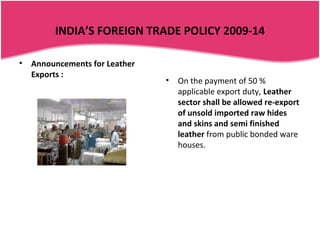 INDIA’S FOREIGN TRADE POLICY 2009-14

•   Announcements for Leather
    Exports :
                                •   On the payment of 50 %
                                    applicable export duty, Leather
                                    sector shall be allowed re-export
                                    of unsold imported raw hides
                                    and skins and semi finished
                                    leather from public bonded ware
                                    houses.
 