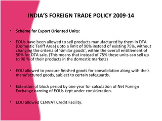 INDIA’S FOREIGN TRADE POLICY 2009-14

•   Scheme for Export Oriented Units:

•   EOUs have been allowed to sell products manufactured by them in DTA
    (Domestic Tariff Area) upto a limit of 90% instead of existing 75%, without
    changing the criteria of ‘similar goods’, within the overall entitlement of
    50% for DTA sale. (This means that instead of 75% these units can sell up
    to 90 % of their products in the domestic markets)

•   EOU allowed to procure finished goods for consolidation along with their
    manufactured goods, subject to certain safeguards.

•   Extension of block period by one year for calculation of Net Foreign
    Exchange earning of EOUs kept under consideration.

•   EOU allowed CENVAT Credit Facility.
 
