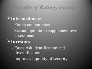 Benefits of Ratings (contd.)
Intermediaries
- Fixing coupon rates
- Second opinion to supplement own
assessment
Investors
- Eases risk identification and
diversification
- Improves liquidity of security
 