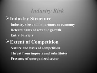 Industry Risk
Industry Structure
Industry size and importance to economy
Determinants of revenue growth
Entry barriers
Extent of Competition
Nature and basis of competition
Threat from imports and substitutes
Presence of unorganized sector
 