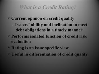 What is a Credit Rating?
 Current opinion on credit quality
- Issuers’ ability and inclination to meet
debt obligations in a timely manner
 Performs isolated function of credit risk
evaluation
 Rating is an issue specific view
 Useful in differentiation of credit quality
 