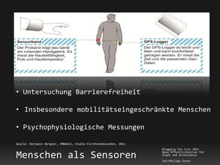 • Untersuchung Barrierefreiheit

• Insbesondere mobilitätseingeschränkte Menschen

• Psychophysiologische Messungen

Quelle: Benjamin Bergner, EMBAGIS, Studie Kirchheimbolanden, 2011
                                                                    Blogging the City 2011

Menschen als Sensoren                                               Neue Öffentlichkeiten für
                                                                    Stadt und Architektur
                                                                    Jan-Philipp Exner
 