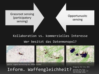 Grassroot sensing
                                                Opportunusitc
      (participatory
                                                  sensing
         sensing)



       Kollaboration vs. kommerzielles Interesse
                     Wer besitzt das Datenmonopol?




Quelle: eigene Darstellung mit iPhone Tracker
                                                   Blogging the City 2011

Inform. Waffengleichheit?                          Sensing the City -
                                                   Monitoring & Web 2.0
                                                   Jan-Philipp Exner
 