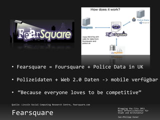• Fearsquare = Foursquare + Police Data in UK

• Polizeidaten + Web 2.0 Daten -> mobile verfügbar

• “Because everyone loves to be competitive”

Quelle: Lincoln Social Computing Research Centre, fearsquare.com
                                                                   Blogging the City 2011

Fearsquare                                                         Neue Öffentlichkeiten für
                                                                   Stadt und Architektur
                                                                   Jan-Philipp Exner
 