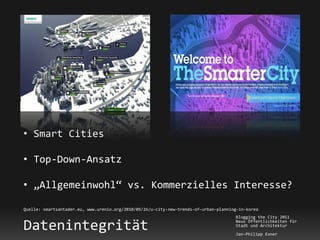• Smart Cities

• Top-Down-Ansatz

• „Allgemeinwohl“ vs. Kommerzielles Interesse?

Quelle: smartsantader.eu, www.urenio.org/2010/09/26/u-city-new-trends-of-urban-planning-in-korea
                                                                                      Blogging the City 2011

Datenintegrität                                                                       Neue Öffentlichkeiten für
                                                                                      Stadt und Architektur
                                                                                      Jan-Philipp Exner
 
