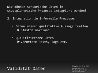 Wie können sensorische Daten in
stadtplanerische Prozesse integriert werden?

2. Integration in informelle Prozesse:

  • Daten müssen qualitative Aussage treffen
     ► “Anstoßfunktion”

  • Qualifizierbare Daten
     ► Verortete Posts, Tags etc.




                                    Blogging the City 2011

Validität Daten                     Sensing the City -
                                    Monitoring & Web 2.0
                                    Jan-Philipp Exner
 