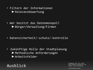 • Filtern der Informationen
   ► Relevanzbewertung


• Wer besitzt das Datenmonopol?
   ► Bürger/Verwaltung/Firmen


• Datensicherheit/-schutz/-kontrolle


• Zukünftige Rolle der Stadtplanung
   ► Methodische Anforderungen
   ► Arbeitsfelder
                                       Blogging the City 2011

Ausblick                               Neue Öffentlichkeiten für
                                       Stadt und Architektur
                                       Jan-Philipp Exner
 