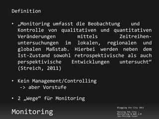 Definition

• „Monitoring umfasst die Beobachtung    und
  Kontrolle von qualitativen und quantitativen
  Veränderungen       mittels        Zeitreihen-
  untersuchungen im lokalen, regionalen und
  globalen Maßstab. Hierbei werden neben dem
  Ist-Zustand sowohl retrospektivische als auch
  perspektivische   Entwicklungen    untersucht“
  (Streich, 2011)

• Kein Management/Controlling
   -> aber Vorstufe

• 2 „Wege“ für Monitoring
                                    Blogging the City 2011

Monitoring                          Sensing the City -
                                    Monitoring & Web 2.0
                                    Jan-Philipp Exner
 