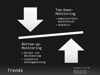 Top-Down-
                        Monitoring
                        • Administrativ
                          beeinflusst
                        • deduktiv




     Bottom-up-
     Monitoring
     • Direkt von
       Bevölkerung
     • Induktive
       Datengewinnung
                                    Blogging the City 2011

Trends                              Sensing the City -
                                    Monitoring & Web 2.0
                                    Jan-Philipp Exner
 
