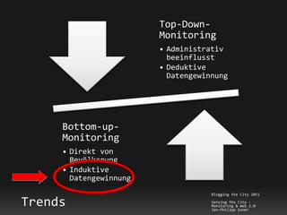 Top-Down-
                        Monitoring
                        • Administrativ
                          beeinflusst
                        • Deduktive
                          Datengewinnung




     Bottom-up-
     Monitoring
     • Direkt von
       Bevölkerung
     • Induktive
       Datengewinnung
                                    Blogging the City 2011

Trends                              Sensing the City -
                                    Monitoring & Web 2.0
                                    Jan-Philipp Exner
 
