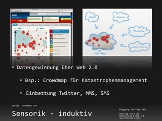 • Datengewinnung über Web 2.0

      • Bsp.: Crowdmap für Katastrophenmanagement

      • Einbettung Twitter, MMS, SMS

Quelle: crowdmap.com
                                       Blogging the City 2011

Sensorik - induktiv                    Sensing the City -
                                       Monitoring & Web 2.0
                                       Jan-Philipp Exner
 