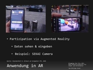• Partizipation via Augmented Reality

      • Daten sehen & eingeben

      • Beispiel: SEKAI Camera

Quelle: Diplomarbeit B. Allbach am Fachgebiet CPE, 2010
                                                          Blogging the City 2011

Anwendung in AR                                           Neue Öffentlichkeiten für
                                                          Stadt und Architektur
                                                          Jan-Philipp Exner
 