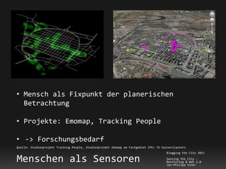 • Mensch als Fixpunkt der planerischen
  Betrachtung

• Projekte: Emomap, Tracking People

• -> Forschungsbedarf
Quelle: Studienprojekt Tracking People, Studienprojekt Emomap am Fachgebiet CPE/ TU Kaiserslautern
                                                                                      Blogging the City 2011

Menschen als Sensoren                                                                 Sensing the City -
                                                                                      Monitoring & Web 2.0
                                                                                      Jan-Philipp Exner
 