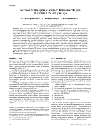 REVISIÓN


                   Técnicas clínicas para el examen físico neurológico.
                               II. Función motora y refleja
                       P.L. Rodríguez-García a, L. Rodríguez-Pupo b, D. Rodríguez-García c

                           CLINICAL TECHNIQUES FOR USE IN NEUROLOGICAL PHYSICAL EXAMINATIONS.
                                             II. MOTOR AND REFLEX FUNCTIONS
       Summary. Aims. The aim of this study is to highlight the chief practical aspects of the techniques used in the neurological
       physical examination of the motor and reflex functions. Development. We recommend clinicians to carry out a brief but
       consistent and effective exploration in a systematic, flexible and orderly manner to check for abnormalities in the motor and
       reflex functions of the nervous system. Should any anomalies be detected, then a more detailed and thorough neurological
       exploration must be performed selectively. We present a detailed review of the practical aspects of the main techniques used in
       the physical examination of these neurological categories. The motor function is explored using techniques that examine muscle
       tone, muscle strength, muscle fatigability, hypokinesia, tremor, coordination and gait. Lastly, in this category several
       manoeuvres that are useful in hysterical or mimicking paralyses are also dealt with. Reflexes to examination are usually divided
       into: 1. Myotatic reflexes; 2. Cutaneomucous reflexes; 3. Spinal cord or defence automatism reflexes; 4. Posture and attitude
       reflexes. We also add the study of primitive pathological reflexes, remote reflexes, synkinesias and signs of meningeal irritation.
       Conclusions. We present a detailed description of the main clinical techniques used in the neurological physical examination of
       motility and reflexes, as well as an approach that allows them to be performed on adult patients. In addition, we underline the
       importance of physically examining the nervous system in contemporary medicine and the need to continually perfect the way
       these techniques are performed in order to achieve an efficient clinical practice. [REV NEUROL 2004; 39: 848-59]
       Key words. Clinical practices. Differential diagnosis. Neurological diagnosis. Neurological examination. Physical examination.
       Problem-oriented medical records.


INTRODUCCIÓN                                                                      FUNCIÓN MOTORA
Los rudimentos del examen neurológico moderno se comenza-                         La valoración cuidadosa y objetiva de la función motora consti-
ron a forjar durante el siglo XIX. A partir de esa época, múltiples               tuye un aspecto de especial interés en la mayoría de las investi-
personas han contribuido, con sus descubrimientos y observa-                      gaciones clínicas recientes sobre el diagnóstico y tratamiento en
ciones clínicas, al desarrollo del examen clínico de la función                   las enfermedades neuromusculares. Por esta razón, se han utili-
motora y los reflejos [1-3].                                                      zado múltiples escalas y directrices para medir dicha función.
    Actualmente, el examen formal de dichas funciones es toda-                    Este interés se basa en la necesidad de información objetiva que
vía una parte importante de la evaluación neurológica completa,                   fundamente la toma de decisiones terapéuticas.
y mantiene su vigencia para el diagnóstico y el tratamiento                           El examen físico para detectar las alteraciones motoras más
apropiado [1-6]. Normalmente el médico, auxiliado de la fisio-                    significativas comprende la inspección durante el resto del exa-
logía y y anatomía del sistema nervioso (SN), utiliza los hallaz-                 men, la marcha en tándem, la prueba de Romberg y las pruebas
gos normales y anormales para definir el origen del trastorno                     de fuerza muscular en los miembros superiores. Estas técnicas
neurológico.                                                                      de examen también sirven para evaluar el estado de las estructu-
    Sin embargo, este propósito se dificulta cuando no se dispo-                  ras osteomioarticulares.
ne de un método de examen de la función motora y los reflejos                         El examen completo incluye los siguientes aspectos básicos:
que abarque los elementos de la práctica neurológica de forma                      1. Postura y marcha.
estándar, secuencial, sistemática y eficiente.                                     2. Determinación de la existencia de movimientos involuntarios.
    Este artículo no pretende ser un exhaustivo tratado sobre el                   3. Volumen muscular. Cada músculo se inspecciona y, si es
examen de la función motora y refleja. En el mismo se revisan                         necesario, se palpa y mide para determinar su tamaño y si-
con especial énfasis los principales aspectos prácticos de las                        metría con más exactitud.
técnicas que son típicamente parte del examen físico neurológi-                    4. Tono muscular.
co de dichos apartados. Aunque se realiza una distinción y con-                    5. Fuerza muscular.
sideración especial de dichas funciones, resulta imprescindible                    6. Coordinación de los movimientos (taxia).
subrayar que el examen físico neurológico constituye un proce-
so único.                                                                         Antes de iniciar el examen específico de la función motora,
                                                                                  resulta útil dedicar unos momentos para observar al paciente y
                                                                                  notar su postura y movimientos naturales. Cuando los pacientes
Recibido: 29.03.04. Recibido en versión revisada: 15.06.04. Aceptado: 19.07.04.
a
                                                                                  son conscientes de que les examinan, pueden concentrarse en
 Servicio de Neurología. b Servicio de Medicina Interna. Hospital General
Docente Dr. Ernesto Guevara de la Serna. c Servicio de Pediatría. Hospital
                                                                                  realizar las actividades del modo más normal posible. Al no ser
Pediátrico Mártires de las Tunas. Las Tunas, Cuba.                                conscientes del escrutinio, su postura y movimientos se hacen
Correspondencia: Dr. Pedro Luis Rodríguez García. Hospital General Do-            más naturales. La secuencia exacta del examen específico de la
cente Dr. Ernesto Guevara de la Serna. Avda. Dos de Diciembre. Las Tunas,         función motora se debe variar para aumentar la calidad y la efi-
Cuba. E- mail: lrpupo@cucalambe.ltu.sld.cu                                        ciencia y evitar cansar al paciente. Las vestiduras que interfie-
 2004, REVISTA DE NEUROLOGÍA                                                     ran con la visualización de los músculos deben retirarse.


848                                                                                                              REV NEUROL 2004; 39 (9): 848-859
 