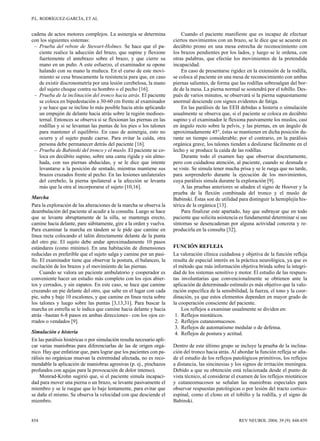 P.L. RODRÍGUEZ-GARCÍA, ET AL


cadena de actos motores complejos. La asinergia se determina               Cuando el paciente manifieste que es incapaz de efectuar
con los siguientes sistemas:                                           ciertos movimientos con un brazo, se le dice que se acueste en
 – Prueba del rebote de Stewart-Holmes. Se hace que el pa-             decúbito prono en una mesa estrecha de reconocimiento con
   ciente realice la aducción del brazo, que supine y flexione         los brazos pendientes por los lados, y luego se le ordena, con
   fuertemente el antebrazo sobre el brazo, y que cierre su            otras palabras, que efectúe los movimientos de la pretendida
   mano en un puño. A este esfuerzo, el examinador se opone            incapacidad.
   halando con su mano la muñeca. En el curso de este movi-                En caso de presentarse rigidez en la extensión de la rodilla,
   miento se cesa bruscamente la resistencia para que, en caso         se coloca al paciente en una mesa de reconocimiento con ambas
   de existir discronometría por una lesión cerebelosa, la mano        piernas salientes, de forma que las rodillas sobresalgan del bor-
   del sujeto choque contra su hombro o el pecho [16].                 de de la mesa. La pierna normal se sostendrá por el tobillo. Des-
 – Prueba de la inclinación del tronco hacia atrás. El paciente        pués de varios minutos, se observará si la pierna supuestamente
   se coloca en bipedestación a 30-60 cm frente al examinador          anormal desciende con signos evidentes de fatiga.
   y se hace que se incline lo más posible hacia atrás aplicando           En las parálisis de las EEII debidas a histeria o simulación
   un empujón de delante hacia atrás sobre la región medioes-          usualmente se observa que, si el paciente se coloca en decúbito
   ternal. Entonces se observa si se flexionan las piernas en las      supino y el examinador le flexiona pasivamente los muslos, casi
   rodillas y si se levantan las puntas de los pies o los talones      en ángulo recto sobre la pelvis, y las piernas, en un ángulo de
   para mantener el equilibrio. En caso de asinergia, esto no          aproximadamente 45°, éstas se mantienen en dicha posición du-
   ocurre y el sujeto puede caerse. Para evitar la caída, otra         rante un tiempo considerable; por el contrario, en la parálisis
   persona debe permanecer detrás del paciente [16].                   orgánica grave, los talones tienden a deslizarse fácilmente en el
 – Prueba de Babinski del tronco y el muslo. El paciente se co-        lecho y se produce la caída de las rodillas.
   loca en decúbito supino, sobre una cama rígida y sin almo-              Durante todo el examen hay que observar discretamente,
   hada, con sus piernas abducidas, y se le dice que intente           pero con cuidadosa atención, al paciente, cuando se desnuda o
   levantarse a la posición de sentado, mientras mantiene sus          se viste. Se simula tener mucha prisa y se le ruega que no tarde,
   brazos cruzados frente al pecho. En las lesiones unilaterales       para sorprenderlo durante la ejecución de los movimientos,
   del cerebelo, la pierna ipsilateral a la afección se levanta        cuya parálisis simula durante la exploración [9].
   más que la otra al incorporarse el sujeto [10,16].                      A las pruebas anteriores se añaden el signo de Hoover y la
                                                                       prueba de la flexión combinada del tronco y el muslo de
Marcha                                                                 Babinski. Éstas son de utilidad para distinguir la hemiplejía his-
Para la exploración de las alteraciones de la marcha se observa la     térica de la orgánica [13].
deambulación del paciente al acudir a la consulta. Luego se hace           Para finalizar este apartado, hay que subrayar que en todo
que se levante abruptamente de la silla, se mantenga erecto,           paciente que solicita asistencia es fundamental determinar si sus
camine hacia delante, pare súbitamente, gire a la orden y vuelva.      síntomas se desencadenan por alguna actividad concreta y re-
Para examinar la marcha en tándem se le pide que camine en             producirla en la consulta [32].
línea recta colocando el talón directamente delante de la punta
del otro pie. El sujeto debe andar aproximadamente 10 pasos
estándares (como mínimo). En una habitación de dimensiones             FUNCIÓN REFLEJA
reducidas es preferible que el sujeto salga y camine por un pasi-      La valoración clínica cuidadosa y objetiva de la función refleja
llo. El examinador tiene que observar la postura, el balanceo, la      resulta de especial interés en la práctica neurológica, ya que es
oscilación de los brazos y el movimiento de las piernas.               el método que más información objetiva brinda sobre la integri-
     Cuando se valora un paciente ambulatorio y cooperador es          dad de los sistemas sensitivo y motor. El estudio de las respues-
conveniente hacer un estudio más completo con los ojos abier-          tas involuntarias que convencionalmente se obtienen ante la
tos y cerrados, y sin zapatos. En este caso, se hace que camine        aplicación de determinado estímulo es más objetivo que la valo-
cruzando un pie delante del otro, que salte en el lugar con cada       ración específica de la sensibilidad, la fuerza, el tono y la coor-
pie, suba y baje 10 escalones, y que camine en línea recta sobre       dinación, ya que estos elementos dependen en mayor grado de
los talones y luego sobre las puntas [3,13,31]. Para buscar la         la cooperación consciente del paciente.
marcha en estrella se le indica que camine hacia delante y hacia           Los reflejos a examinar usualmente se dividen en:
atrás –bastan 6-8 pasos en ambas direcciones– con los ojos ce-          1. Reflejos miotáticos.
rrados o vendados [9].                                                  2. Reflejos cutaneomucosos.
                                                                        3. Reflejos de automatismo medular o de defensa.
Simulación e histeria                                                   4. Reflejos de postura y actitud.
En las parálisis histéricas o por simulación resulta necesario apli-
car varias maniobras para diferenciarlas de las de origen orgá-        Dentro de este último grupo se incluye la prueba de la inclina-
nico. Hay que enfatizar que, para lograr que los pacientes con pa-     ción del tronco hacia atrás. Al abordar la función refleja se aña-
rálisis no orgánicas muevan la extremidad afectada, no es reco-        de el estudio de los reflejos patológicos primitivos, los reflejos
mendable la aplicación de maniobras agresivas (p. ej., pinchazos       a distancia, las sincinesias y los signos de irritación meníngea.
profundos con agujas para la provocación de dolor intenso).            Debido a que su obtención está relacionada desde el punto de
    Monrad-Krohn sugirió que, si el paciente simula incapaci-          vista técnico, al considerar el examen de los reflejos miotáticos
dad para mover una pierna o un brazo, se levante pasivamente el        y cutaneomucosos se señalan las maniobras especiales para
miembro y se le ruegue que lo baje lentamente, para evitar que         observar respuestas patológicas o por lesión del tracto cortico-
se dañe el mismo. Se observa la velocidad con que desciende el         espinal, como el clono en el tobillo y la rodilla, y el signo de
miembro.                                                               Babinski.


854                                                                                                    REV NEUROL 2004; 39 (9): 848-859
 