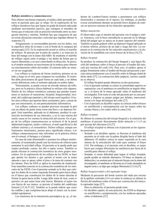 EXAMEN NEUROLÓGICO


Reflejos miotáticos y cutaneomucosos                                   drome de Lambert-Eaton) tienden a presentarse con reflejos
Para obtener una buena respuesta, el médico debe persuadir pri-        disminuidos o ausentes en el reposo; sin embargo, se pueden
mero al paciente para que se relaje. En la exploración de los          evocar normalmente durante un período breve después de reali-
reflejos miotáticos hay que lograr un grado de tensión adecuado        zar un ejercicio máximo de los músculos apropiados.
mediante movimientos pasivos, que coloquen el miembro de
forma que el músculo esté en posición intermedia entre su elon-        Reflejo maseterino
gación máxima y mínima. También hay que asegurarse de que              El observador coge el mentón del paciente con el pulgar e índi-
no exista afectación muscular o articular que impidan obtener la       ce. Entonces, con la boca entreabierta se percute en la falange
respuesta [7].                                                         distal del pulgar que se apoya en la parte superior del mentón.
    Antiguamente, se recomendaba percutir con los dedos, con           También se puede golpear sobre un depresor lingual aplicado en
la superficie ulnar de la mano o con el borde de la campana del        el diente inferior, primero de un lado y luego del otro. La res-
estetoscopio [33]. En la exploración actual se utiliza el martillo     puesta es la contracción de los músculos masticatorios y la ele-
de reflejos. Se percute por la parte de caucho y se toma por la        vación de la mandíbula con cierre brusco de la boca [16,27].
base del mango con la mano más hábil. Se mantiene el martillo
de reflejos sujeto entre el pulgar y los dedos de forma que se         Reflejo bicipital
mueva libremente y en arco controlando su dirección. Se percu-         Se produce la contracción del bíceps braquial y una ligera fle-
te el tendón mediante un movimiento de la muñeca para obtener          xión del antebrazo sobre el brazo al percutir el tendón del mús-
un estrechamiento súbito del tendón. El estímulo debe ser inten-       culo por encima del codo [16]. Para esto, el médico apoya el
so sin ser exagerado.                                                  pulgar firmemente sobre el tendón del bíceps del paciente y per-
    Los reflejos se exploran de forma simétrica, primero en un         cute entrecortadamente con el martillo sobre la falange distal de
lado y luego en el otro, para comparar los resultados. El miem-        dicho dedo [27]. La contracción debe palparse, incluso cuando
bro debe posicionarse de igual forma en cada lado, y no deben          no se observa.
existir diferencias entre el estímulo aplicado en ambos lados.             El reflejo bicipital puede obtenerse en dos posiciones:
    Teóricamente, se puede evocar un elevado número de refle-           – Con el paciente sentado se coloca la extremidad superior en
jos, pero en la práctica clínica habitual se utilizan sólo algunos.        supinación, con el antebrazo en semiflexión en ángulo obtu-
Dentro de los reflejos miotáticos comunes que pueden exami-                so, y el dorso de la mano apoyado sobre el antebrazo del
narse se incluyen el maseterino, bicipital, braquiorradial, trici-         investigador. Éste toma el codo del paciente por su cara pos-
pital, del cuádriceps (patelar) y del tríceps sural (aquíleo). Exis-       terior y dispone su propio pulgar por delante, transversal-
ten otros reflejos que aportan datos semejantes; pero, a pesar de          mente a lo largo del pliegue del codo [27].
que son interesantes, no son particularmente informativos.              – Con el paciente en decúbito supino se colocan ambos brazos
    Los reflejos cutáneos se pueden provocar rascando la piel              en semiflexión y semisupinación con las manos sobre las
con un objeto de punta roma como una llave o un depresor lin-              crestas ilíacas y los codos sobre la cama [16].
gual. Esta maniobra, aplicada en el abdomen, produce la con-
tracción involuntaria de sus músculos, y en la cara interna del        Reflejo tricipital
muslo causa en los varones la retracción del escroto. En el gru-       Se obtiene la contracción del tríceps braquial y la extensión del
po de los reflejos cutaneomucosos se incluyen el de la pared           antebrazo al percutir directamente dicho músculo a 1-1,5 cm
abdominal (superior, medio e inferior), el anal superficial (o del     por encima del olécranon [16,27].
esfínter externo) y el cremastérico. Dichos reflejos, aunque son           El reflejo tricipital se obtiene con el paciente en las siguien-
fenómenos interesantes, poseen poco significado clínico. Los           tes posiciones:
reflejos cutaneosmucosos más relevantes en la práctica clínica           – Sentado o en decúbito supino, se flexiona el antebrazo del
son el corneal, el faríngeo y el plantar.                                  paciente en el codo con la palma dirigida hacia el lado del
    En caso de estar disminuidos o ausentes los reflejos simétri-          abdomen. El médico coloca la mano izquierda en la cara
camente, el examinador puede usar las técnicas de refuerzo para            interna de la articulación del codo para sostener el brazo
aumentar la actividad refleja. Al paciente se le puede pedir que           [16]. Sin embargo, si el paciente está en decúbito, es mejor
respire profundo, cuente, lea alto o repita versos. También se             hacer que cuelgue libremente los antebrazos por fuera de la
puede efectuar la contracción isométrica de otros grupos mus-              camilla para obtener el reflejo.
culares. En la exploración de los reflejos de las EESS, se hace          – Sentado, si existe dificultad para lograr el reflejo tricipital,
que apriete los dientes o que oprima el muslo con la mano                  puede ayudar un método alternativo. El brazo se dispone en
opuesta o que se apoye sobre el piso o la mesa de examen con               abducción y se sostiene por el músculo bíceps con la mano del
los talones. Para las EEII se aplica la maniobra de Jendrassik.            investigador; el antebrazo se flexiona en el codo situándolo en
Esta maniobra consiste en la contracción isométrica de los mús-            ángulo recto y se deja que cuelgue libremente [13,16,27].
culos de las EESS. Con el paciente sentado se le dice que colo-
que los dedos de su mano izquierda formando garra hacia abajo          Reflejo braquiorradial o del supinador largo
en el hueco que constituyen los dedos de la mano derecha al            Mediante la percusión del borde externo del radio por encima
formar la garra hacia arriba. Luego debe tratar de tirar, como si      de la apófisis estiloides (3-6 cm sobre la muñeca) se obtiene la
quisiera ver qué mano tiene más fuerza. Mientras el sujeto tira        flexión del antebrazo sobre el brazo por contracción del múscu-
con fuerza de sus manos, se percute el tendón del cuádriceps           lo supinador largo [27].
femoral [13,16,27,32]. También se le puede indicar que cruce               Para su obtención, el paciente puede estar:
las rodillas y que comprima hacia abajo el muslo con la extre-           – En decúbito supino; en esta posición, las EESS se disponen
midad superpuesta.                                                         en semiflexión y semipronación, con las muñecas apoyadas
    Los trastornos de la transmisión presináptica (p. ej., el sín-         sobre el abdomen [27].


REV NEUROL 2004; 39 (9): 848-859                                                                                                       855
 