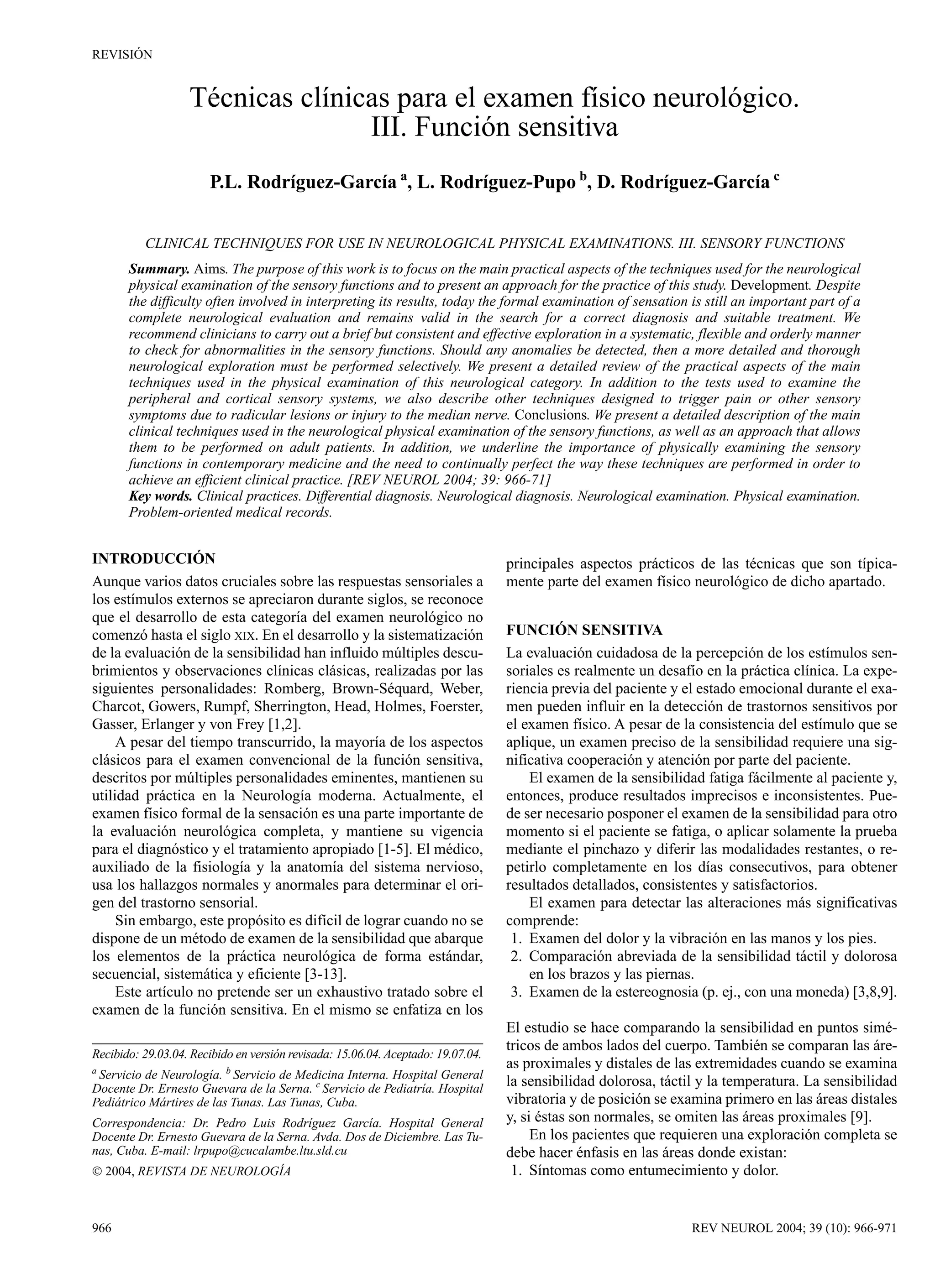REVISIÓN


                   Técnicas clínicas para el examen físico neurológico.
                                  III. Función sensitiva
                       P.L. Rodríguez-García a, L. Rodríguez-Pupo b, D. Rodríguez-García c


          CLINICAL TECHNIQUES FOR USE IN NEUROLOGICAL PHYSICAL EXAMINATIONS. III. SENSORY FUNCTIONS
       Summary. Aims. The purpose of this work is to focus on the main practical aspects of the techniques used for the neurological
       physical examination of the sensory functions and to present an approach for the practice of this study. Development. Despite
       the difficulty often involved in interpreting its results, today the formal examination of sensation is still an important part of a
       complete neurological evaluation and remains valid in the search for a correct diagnosis and suitable treatment. We
       recommend clinicians to carry out a brief but consistent and effective exploration in a systematic, flexible and orderly manner
       to check for abnormalities in the sensory functions. Should any anomalies be detected, then a more detailed and thorough
       neurological exploration must be performed selectively. We present a detailed review of the practical aspects of the main
       techniques used in the physical examination of this neurological category. In addition to the tests used to examine the
       peripheral and cortical sensory systems, we also describe other techniques designed to trigger pain or other sensory
       symptoms due to radicular lesions or injury to the median nerve. Conclusions. We present a detailed description of the main
       clinical techniques used in the neurological physical examination of the sensory functions, as well as an approach that allows
       them to be performed on adult patients. In addition, we underline the importance of physically examining the sensory
       functions in contemporary medicine and the need to continually perfect the way these techniques are performed in order to
       achieve an efficient clinical practice. [REV NEUROL 2004; 39: 966-71]
       Key words. Clinical practices. Differential diagnosis. Neurological diagnosis. Neurological examination. Physical examination.
       Problem-oriented medical records.


INTRODUCCIÓN                                                                      principales aspectos prácticos de las técnicas que son típica-
Aunque varios datos cruciales sobre las respuestas sensoriales a                  mente parte del examen físico neurológico de dicho apartado.
los estímulos externos se apreciaron durante siglos, se reconoce
que el desarrollo de esta categoría del examen neurológico no
comenzó hasta el siglo XIX. En el desarrollo y la sistematización                 FUNCIÓN SENSITIVA
de la evaluación de la sensibilidad han influido múltiples descu-                 La evaluación cuidadosa de la percepción de los estímulos sen-
brimientos y observaciones clínicas clásicas, realizadas por las                  soriales es realmente un desafío en la práctica clínica. La expe-
siguientes personalidades: Romberg, Brown-Séquard, Weber,                         riencia previa del paciente y el estado emocional durante el exa-
Charcot, Gowers, Rumpf, Sherrington, Head, Holmes, Foerster,                      men pueden influir en la detección de trastornos sensitivos por
Gasser, Erlanger y von Frey [1,2].                                                el examen físico. A pesar de la consistencia del estímulo que se
     A pesar del tiempo transcurrido, la mayoría de los aspectos                  aplique, un examen preciso de la sensibilidad requiere una sig-
clásicos para el examen convencional de la función sensitiva,                     nificativa cooperación y atención por parte del paciente.
descritos por múltiples personalidades eminentes, mantienen su                        El examen de la sensibilidad fatiga fácilmente al paciente y,
utilidad práctica en la Neurología moderna. Actualmente, el                       entonces, produce resultados imprecisos e inconsistentes. Pue-
examen físico formal de la sensación es una parte importante de                   de ser necesario posponer el examen de la sensibilidad para otro
la evaluación neurológica completa, y mantiene su vigencia                        momento si el paciente se fatiga, o aplicar solamente la prueba
para el diagnóstico y el tratamiento apropiado [1-5]. El médico,                  mediante el pinchazo y diferir las modalidades restantes, o re-
auxiliado de la fisiología y la anatomía del sistema nervioso,                    petirlo completamente en los días consecutivos, para obtener
usa los hallazgos normales y anormales para determinar el ori-                    resultados detallados, consistentes y satisfactorios.
gen del trastorno sensorial.                                                          El examen para detectar las alteraciones más significativas
     Sin embargo, este propósito es difícil de lograr cuando no se                comprende:
dispone de un método de examen de la sensibilidad que abarque                      1. Examen del dolor y la vibración en las manos y los pies.
los elementos de la práctica neurológica de forma estándar,                        2. Comparación abreviada de la sensibilidad táctil y dolorosa
secuencial, sistemática y eficiente [3-13].                                           en los brazos y las piernas.
     Este artículo no pretende ser un exhaustivo tratado sobre el                  3. Examen de la estereognosia (p. ej., con una moneda) [3,8,9].
examen de la función sensitiva. En el mismo se enfatiza en los
                                                                                  El estudio se hace comparando la sensibilidad en puntos simé-
                                                                                  tricos de ambos lados del cuerpo. También se comparan las áre-
Recibido: 29.03.04. Recibido en versión revisada: 15.06.04. Aceptado: 19.07.04.
a
                                                                                  as proximales y distales de las extremidades cuando se examina
 Servicio de Neurología. b Servicio de Medicina Interna. Hospital General
Docente Dr. Ernesto Guevara de la Serna. c Servicio de Pediatría. Hospital
                                                                                  la sensibilidad dolorosa, táctil y la temperatura. La sensibilidad
Pediátrico Mártires de las Tunas. Las Tunas, Cuba.                                vibratoria y de posición se examina primero en las áreas distales
Correspondencia: Dr. Pedro Luis Rodríguez García. Hospital General                y, si éstas son normales, se omiten las áreas proximales [9].
Docente Dr. Ernesto Guevara de la Serna. Avda. Dos de Diciembre. Las Tu-               En los pacientes que requieren una exploración completa se
nas, Cuba. E-mail: lrpupo@cucalambe.ltu.sld.cu                                    debe hacer énfasis en las áreas donde existan:
 2004, REVISTA DE NEUROLOGÍA                                                      1. Síntomas como entumecimiento y dolor.


966                                                                                                              REV NEUROL 2004; 39 (10): 966-971
 