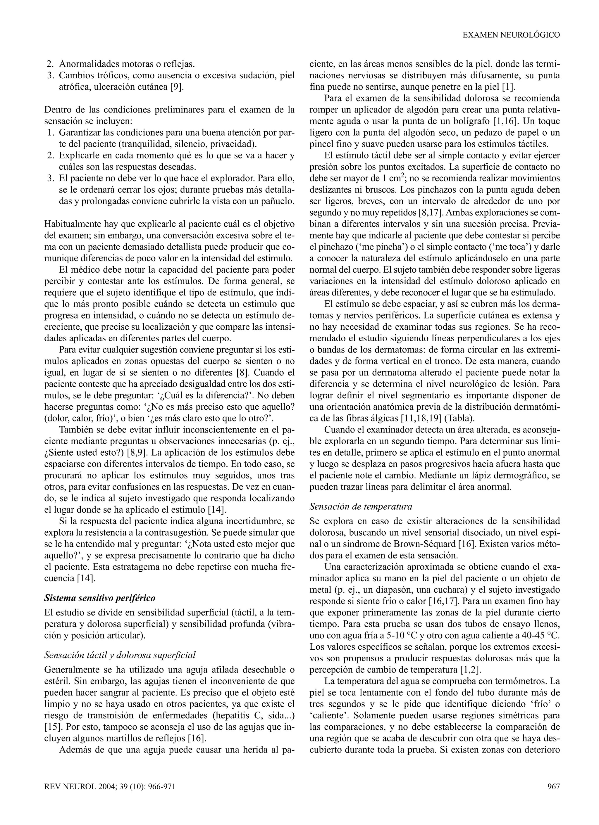 EXAMEN NEUROLÓGICO


2. Anormalidades motoras o reflejas.                                  ciente, en las áreas menos sensibles de la piel, donde las termi-
3. Cambios tróficos, como ausencia o excesiva sudación, piel          naciones nerviosas se distribuyen más difusamente, su punta
   atrófica, ulceración cutánea [9].                                  fina puede no sentirse, aunque penetre en la piel [1].
                                                                          Para el examen de la sensibilidad dolorosa se recomienda
Dentro de las condiciones preliminares para el examen de la           romper un aplicador de algodón para crear una punta relativa-
sensación se incluyen:                                                mente aguda o usar la punta de un bolígrafo [1,16]. Un toque
 1. Garantizar las condiciones para una buena atención por par-       ligero con la punta del algodón seco, un pedazo de papel o un
    te del paciente (tranquilidad, silencio, privacidad).             pincel fino y suave pueden usarse para los estímulos táctiles.
 2. Explicarle en cada momento qué es lo que se va a hacer y              El estímulo táctil debe ser al simple contacto y evitar ejercer
    cuáles son las respuestas deseadas.                               presión sobre los puntos excitados. La superficie de contacto no
 3. El paciente no debe ver lo que hace el explorador. Para ello,     debe ser mayor de 1 cm2; no se recomienda realizar movimientos
    se le ordenará cerrar los ojos; durante pruebas más detalla-      deslizantes ni bruscos. Los pinchazos con la punta aguda deben
    das y prolongadas conviene cubrirle la vista con un pañuelo.      ser ligeros, breves, con un intervalo de alrededor de uno por
                                                                      segundo y no muy repetidos [8,17]. Ambas exploraciones se com-
Habitualmente hay que explicarle al paciente cuál es el objetivo      binan a diferentes intervalos y sin una sucesión precisa. Previa-
del examen; sin embargo, una conversación excesiva sobre el te-       mente hay que indicarle al paciente que debe contestar si percibe
ma con un paciente demasiado detallista puede producir que co-        el pinchazo (‘me pincha’) o el simple contacto (‘me toca’) y darle
munique diferencias de poco valor en la intensidad del estímulo.      a conocer la naturaleza del estímulo aplicándoselo en una parte
    El médico debe notar la capacidad del paciente para poder         normal del cuerpo. El sujeto también debe responder sobre ligeras
percibir y contestar ante los estímulos. De forma general, se         variaciones en la intensidad del estímulo doloroso aplicado en
requiere que el sujeto identifique el tipo de estímulo, que indi-     áreas diferentes, y debe reconocer el lugar que se ha estimulado.
que lo más pronto posible cuándo se detecta un estímulo que               El estímulo se debe espaciar, y así se cubren más los derma-
progresa en intensidad, o cuándo no se detecta un estímulo de-        tomas y nervios periféricos. La superficie cutánea es extensa y
creciente, que precise su localización y que compare las intensi-     no hay necesidad de examinar todas sus regiones. Se ha reco-
dades aplicadas en diferentes partes del cuerpo.                      mendado el estudio siguiendo líneas perpendiculares a los ejes
    Para evitar cualquier sugestión conviene preguntar si los estí-   o bandas de los dermatomas: de forma circular en las extremi-
mulos aplicados en zonas opuestas del cuerpo se sienten o no          dades y de forma vertical en el tronco. De esta manera, cuando
igual, en lugar de si se sienten o no diferentes [8]. Cuando el       se pasa por un dermatoma alterado el paciente puede notar la
paciente conteste que ha apreciado desigualdad entre los dos estí-    diferencia y se determina el nivel neurológico de lesión. Para
mulos, se le debe preguntar: ‘¿Cuál es la diferencia?’. No deben      lograr definir el nivel segmentario es importante disponer de
hacerse preguntas como: ‘¿No es más preciso esto que aquello?         una orientación anatómica previa de la distribución dermatómi-
(dolor, calor, frío)’, o bien ‘¿es más claro esto que lo otro?’.      ca de las fibras álgicas [11,18,19] (Tabla).
    También se debe evitar influir inconscientemente en el pa-            Cuando el examinador detecta un área alterada, es aconseja-
ciente mediante preguntas u observaciones innecesarias (p. ej.,       ble explorarla en un segundo tiempo. Para determinar sus lími-
¿Siente usted esto?) [8,9]. La aplicación de los estímulos debe       tes en detalle, primero se aplica el estímulo en el punto anormal
espaciarse con diferentes intervalos de tiempo. En todo caso, se      y luego se desplaza en pasos progresivos hacia afuera hasta que
procurará no aplicar los estímulos muy seguidos, unos tras            el paciente note el cambio. Mediante un lápiz dermográfico, se
otros, para evitar confusiones en las respuestas. De vez en cuan-     pueden trazar líneas para delimitar el área anormal.
do, se le indica al sujeto investigado que responda localizando
el lugar donde se ha aplicado el estímulo [14].                       Sensación de temperatura
    Si la respuesta del paciente indica alguna incertidumbre, se      Se explora en caso de existir alteraciones de la sensibilidad
explora la resistencia a la contrasugestión. Se puede simular que     dolorosa, buscando un nivel sensorial disociado, un nivel espi-
se le ha entendido mal y preguntar: ‘¿Nota usted esto mejor que       nal o un síndrome de Brown-Séquard [16]. Existen varios méto-
aquello?’, y se expresa precisamente lo contrario que ha dicho        dos para el examen de esta sensación.
el paciente. Esta estratagema no debe repetirse con mucha fre-            Una caracterización aproximada se obtiene cuando el exa-
cuencia [14].                                                         minador aplica su mano en la piel del paciente o un objeto de
                                                                      metal (p. ej., un diapasón, una cuchara) y el sujeto investigado
Sistema sensitivo periférico                                          responde si siente frío o calor [16,17]. Para un examen fino hay
El estudio se divide en sensibilidad superficial (táctil, a la tem-   que exponer primeramente las zonas de la piel durante cierto
peratura y dolorosa superficial) y sensibilidad profunda (vibra-      tiempo. Para esta prueba se usan dos tubos de ensayo llenos,
ción y posición articular).                                           uno con agua fría a 5-10 °C y otro con agua caliente a 40-45 °C.
                                                                      Los valores específicos se señalan, porque los extremos excesi-
Sensación táctil y dolorosa superficial                               vos son propensos a producir respuestas dolorosas más que la
Generalmente se ha utilizado una aguja afilada desechable o           percepción de cambio de temperatura [1,2].
estéril. Sin embargo, las agujas tienen el inconveniente de que           La temperatura del agua se comprueba con termómetros. La
pueden hacer sangrar al paciente. Es preciso que el objeto esté       piel se toca lentamente con el fondo del tubo durante más de
limpio y no se haya usado en otros pacientes, ya que existe el        tres segundos y se le pide que identifique diciendo ‘frío’ o
riesgo de transmisión de enfermedades (hepatitis C, sida...)          ‘caliente’. Solamente pueden usarse regiones simétricas para
[15]. Por esto, tampoco se aconseja el uso de las agujas que in-      las comparaciones, y no debe establecerse la comparación de
cluyen algunos martillos de reflejos [16].                            una región que se acaba de descubrir con otra que se haya des-
    Además de que una aguja puede causar una herida al pa-            cubierto durante toda la prueba. Si existen zonas con deterioro


REV NEUROL 2004; 39 (10): 966-971                                                                                                    967
 