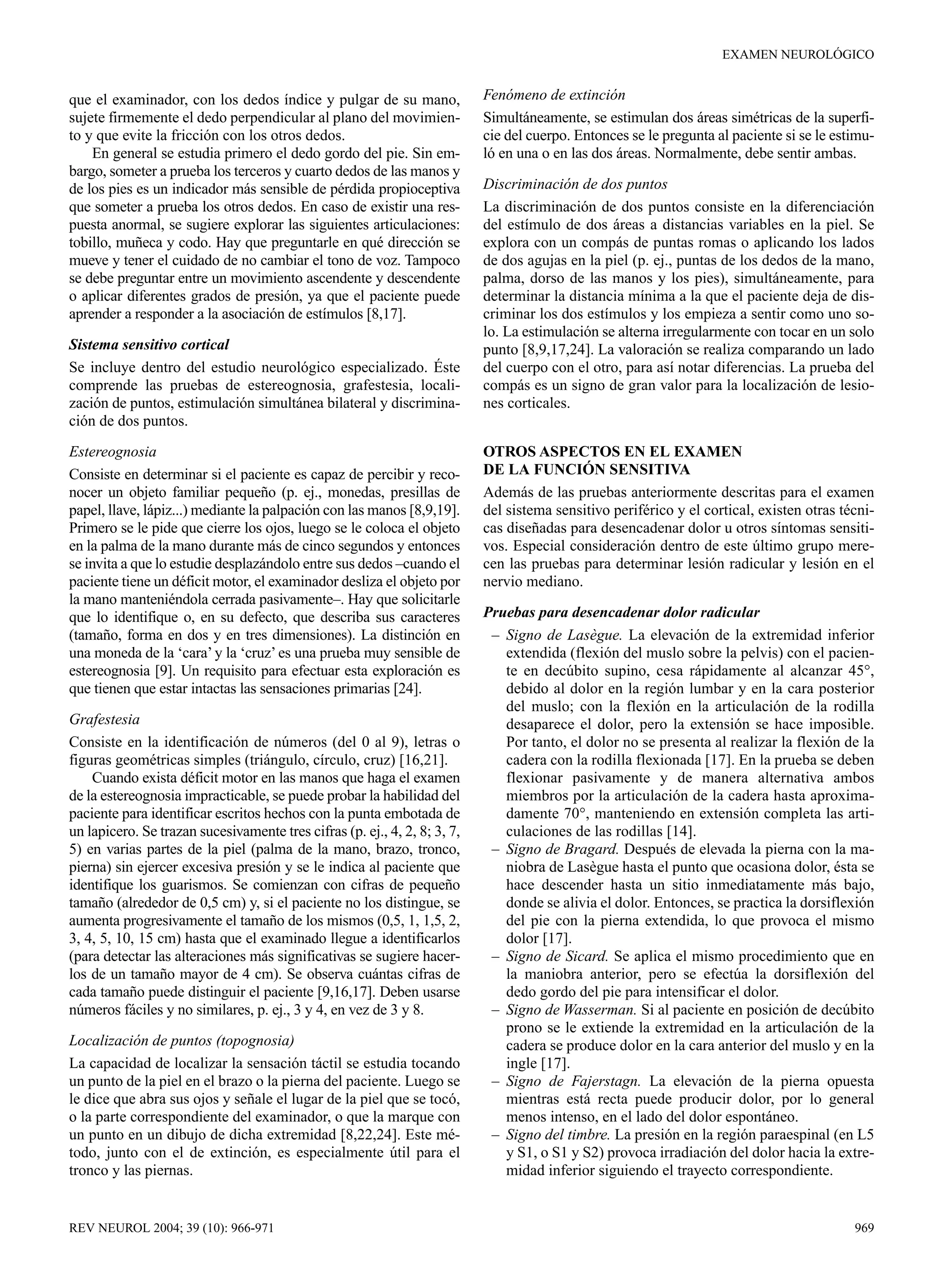EXAMEN NEUROLÓGICO


que el examinador, con los dedos índice y pulgar de su mano,               Fenómeno de extinción
sujete firmemente el dedo perpendicular al plano del movimien-             Simultáneamente, se estimulan dos áreas simétricas de la superfi-
to y que evite la fricción con los otros dedos.                            cie del cuerpo. Entonces se le pregunta al paciente si se le estimu-
    En general se estudia primero el dedo gordo del pie. Sin em-           ló en una o en las dos áreas. Normalmente, debe sentir ambas.
bargo, someter a prueba los terceros y cuarto dedos de las manos y
de los pies es un indicador más sensible de pérdida propioceptiva          Discriminación de dos puntos
que someter a prueba los otros dedos. En caso de existir una res-          La discriminación de dos puntos consiste en la diferenciación
puesta anormal, se sugiere explorar las siguientes articulaciones:         del estímulo de dos áreas a distancias variables en la piel. Se
tobillo, muñeca y codo. Hay que preguntarle en qué dirección se            explora con un compás de puntas romas o aplicando los lados
mueve y tener el cuidado de no cambiar el tono de voz. Tampoco             de dos agujas en la piel (p. ej., puntas de los dedos de la mano,
se debe preguntar entre un movimiento ascendente y descendente             palma, dorso de las manos y los pies), simultáneamente, para
o aplicar diferentes grados de presión, ya que el paciente puede           determinar la distancia mínima a la que el paciente deja de dis-
aprender a responder a la asociación de estímulos [8,17].                  criminar los dos estímulos y los empieza a sentir como uno so-
                                                                           lo. La estimulación se alterna irregularmente con tocar en un solo
Sistema sensitivo cortical                                                 punto [8,9,17,24]. La valoración se realiza comparando un lado
Se incluye dentro del estudio neurológico especializado. Éste              del cuerpo con el otro, para así notar diferencias. La prueba del
comprende las pruebas de estereognosia, grafestesia, locali-               compás es un signo de gran valor para la localización de lesio-
zación de puntos, estimulación simultánea bilateral y discrimina-          nes corticales.
ción de dos puntos.

Estereognosia                                                              OTROS ASPECTOS EN EL EXAMEN
Consiste en determinar si el paciente es capaz de percibir y reco-         DE LA FUNCIÓN SENSITIVA
nocer un objeto familiar pequeño (p. ej., monedas, presillas de            Además de las pruebas anteriormente descritas para el examen
papel, llave, lápiz...) mediante la palpación con las manos [8,9,19].      del sistema sensitivo periférico y el cortical, existen otras técni-
Primero se le pide que cierre los ojos, luego se le coloca el objeto       cas diseñadas para desencadenar dolor u otros síntomas sensiti-
en la palma de la mano durante más de cinco segundos y entonces            vos. Especial consideración dentro de este último grupo mere-
se invita a que lo estudie desplazándolo entre sus dedos –cuando el        cen las pruebas para determinar lesión radicular y lesión en el
paciente tiene un déficit motor, el examinador desliza el objeto por       nervio mediano.
la mano manteniéndola cerrada pasivamente–. Hay que solicitarle
que lo identifique o, en su defecto, que describa sus caracteres           Pruebas para desencadenar dolor radicular
(tamaño, forma en dos y en tres dimensiones). La distinción en              – Signo de Lasègue. La elevación de la extremidad inferior
una moneda de la ‘cara’ y la ‘cruz’ es una prueba muy sensible de             extendida (flexión del muslo sobre la pelvis) con el pacien-
estereognosia [9]. Un requisito para efectuar esta exploración es             te en decúbito supino, cesa rápidamente al alcanzar 45°,
que tienen que estar intactas las sensaciones primarias [24].                 debido al dolor en la región lumbar y en la cara posterior
                                                                              del muslo; con la flexión en la articulación de la rodilla
Grafestesia                                                                   desaparece el dolor, pero la extensión se hace imposible.
Consiste en la identificación de números (del 0 al 9), letras o               Por tanto, el dolor no se presenta al realizar la flexión de la
figuras geométricas simples (triángulo, círculo, cruz) [16,21].               cadera con la rodilla flexionada [17]. En la prueba se deben
    Cuando exista déficit motor en las manos que haga el examen               flexionar pasivamente y de manera alternativa ambos
de la estereognosia impracticable, se puede probar la habilidad del           miembros por la articulación de la cadera hasta aproxima-
paciente para identificar escritos hechos con la punta embotada de            damente 70°, manteniendo en extensión completa las arti-
un lapicero. Se trazan sucesivamente tres cifras (p. ej., 4, 2, 8; 3, 7,      culaciones de las rodillas [14].
5) en varias partes de la piel (palma de la mano, brazo, tronco,            – Signo de Bragard. Después de elevada la pierna con la ma-
pierna) sin ejercer excesiva presión y se le indica al paciente que           niobra de Lasègue hasta el punto que ocasiona dolor, ésta se
identifique los guarismos. Se comienzan con cifras de pequeño                 hace descender hasta un sitio inmediatamente más bajo,
tamaño (alrededor de 0,5 cm) y, si el paciente no los distingue, se           donde se alivia el dolor. Entonces, se practica la dorsiflexión
aumenta progresivamente el tamaño de los mismos (0,5, 1, 1,5, 2,              del pie con la pierna extendida, lo que provoca el mismo
3, 4, 5, 10, 15 cm) hasta que el examinado llegue a identificarlos            dolor [17].
(para detectar las alteraciones más significativas se sugiere hacer-        – Signo de Sicard. Se aplica el mismo procedimiento que en
los de un tamaño mayor de 4 cm). Se observa cuántas cifras de                 la maniobra anterior, pero se efectúa la dorsiflexión del
cada tamaño puede distinguir el paciente [9,16,17]. Deben usarse              dedo gordo del pie para intensificar el dolor.
números fáciles y no similares, p. ej., 3 y 4, en vez de 3 y 8.             – Signo de Wasserman. Si al paciente en posición de decúbito
                                                                              prono se le extiende la extremidad en la articulación de la
Localización de puntos (topognosia)                                           cadera se produce dolor en la cara anterior del muslo y en la
La capacidad de localizar la sensación táctil se estudia tocando              ingle [17].
un punto de la piel en el brazo o la pierna del paciente. Luego se          – Signo de Fajerstagn. La elevación de la pierna opuesta
le dice que abra sus ojos y señale el lugar de la piel que se tocó,           mientras está recta puede producir dolor, por lo general
o la parte correspondiente del examinador, o que la marque con                menos intenso, en el lado del dolor espontáneo.
un punto en un dibujo de dicha extremidad [8,22,24]. Este mé-               – Signo del timbre. La presión en la región paraespinal (en L5
todo, junto con el de extinción, es especialmente útil para el                y S1, o S1 y S2) provoca irradiación del dolor hacia la extre-
tronco y las piernas.                                                         midad inferior siguiendo el trayecto correspondiente.


REV NEUROL 2004; 39 (10): 966-971                                                                                                          969
 