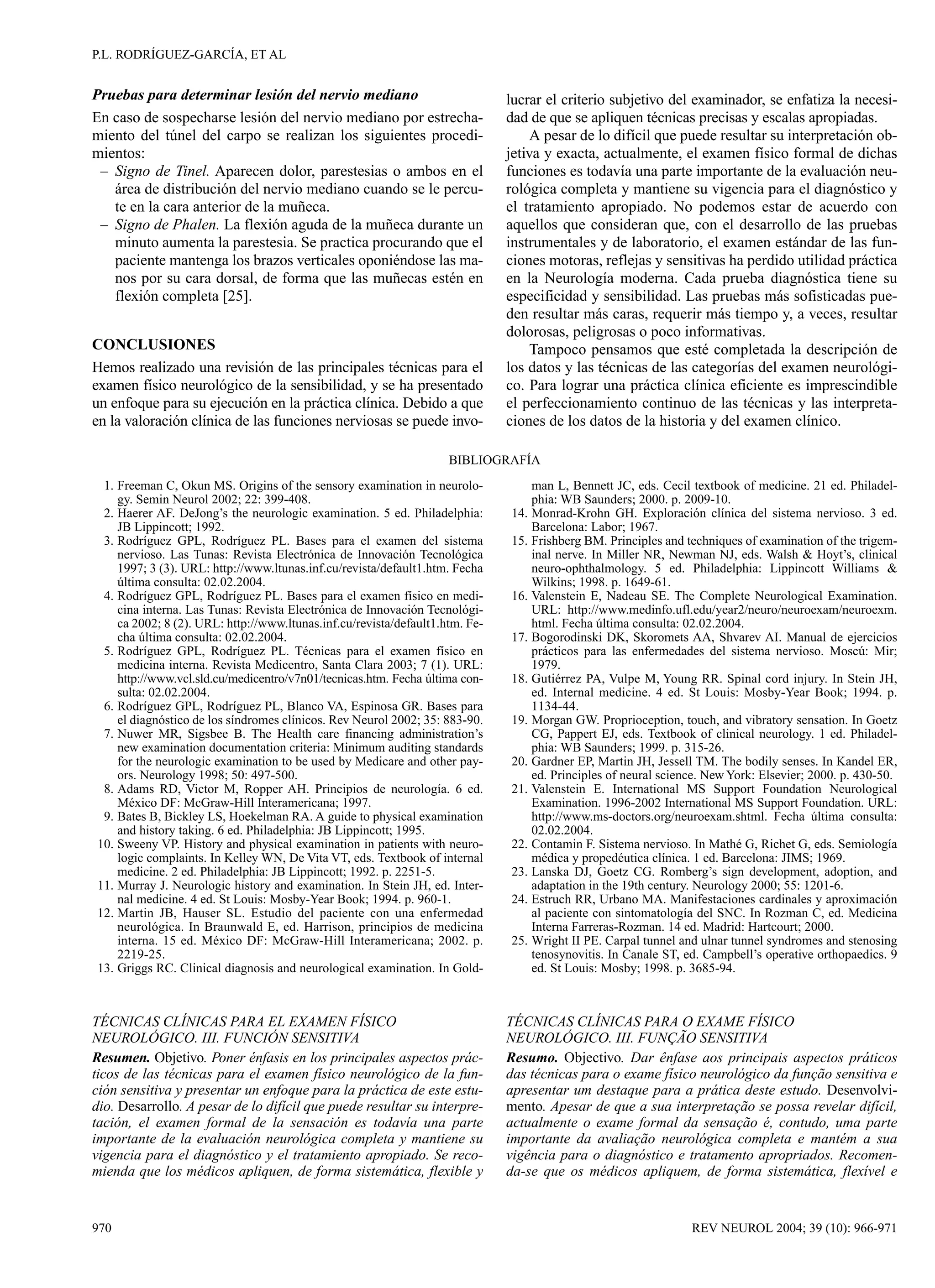 P.L. RODRÍGUEZ-GARCÍA, ET AL


Pruebas para determinar lesión del nervio mediano                             lucrar el criterio subjetivo del examinador, se enfatiza la necesi-
En caso de sospecharse lesión del nervio mediano por estrecha-                dad de que se apliquen técnicas precisas y escalas apropiadas.
miento del túnel del carpo se realizan los siguientes procedi-                     A pesar de lo difícil que puede resultar su interpretación ob-
mientos:                                                                      jetiva y exacta, actualmente, el examen físico formal de dichas
 – Signo de Tinel. Aparecen dolor, parestesias o ambos en el                  funciones es todavía una parte importante de la evaluación neu-
   área de distribución del nervio mediano cuando se le percu-                rológica completa y mantiene su vigencia para el diagnóstico y
   te en la cara anterior de la muñeca.                                       el tratamiento apropiado. No podemos estar de acuerdo con
 – Signo de Phalen. La flexión aguda de la muñeca durante un                  aquellos que consideran que, con el desarrollo de las pruebas
   minuto aumenta la parestesia. Se practica procurando que el                instrumentales y de laboratorio, el examen estándar de las fun-
   paciente mantenga los brazos verticales oponiéndose las ma-                ciones motoras, reflejas y sensitivas ha perdido utilidad práctica
   nos por su cara dorsal, de forma que las muñecas estén en                  en la Neurología moderna. Cada prueba diagnóstica tiene su
   flexión completa [25].                                                     especificidad y sensibilidad. Las pruebas más sofisticadas pue-
                                                                              den resultar más caras, requerir más tiempo y, a veces, resultar
                                                                              dolorosas, peligrosas o poco informativas.
CONCLUSIONES                                                                       Tampoco pensamos que esté completada la descripción de
Hemos realizado una revisión de las principales técnicas para el              los datos y las técnicas de las categorías del examen neurológi-
examen físico neurológico de la sensibilidad, y se ha presentado              co. Para lograr una práctica clínica eficiente es imprescindible
un enfoque para su ejecución en la práctica clínica. Debido a que             el perfeccionamiento continuo de las técnicas y las interpreta-
en la valoración clínica de las funciones nerviosas se puede invo-            ciones de los datos de la historia y del examen clínico.

                                                                    BIBLIOGRAFÍA
 1. Freeman C, Okun MS. Origins of the sensory examination in neurolo-            man L, Bennett JC, eds. Cecil textbook of medicine. 21 ed. Philadel-
    gy. Semin Neurol 2002; 22: 399-408.                                           phia: WB Saunders; 2000. p. 2009-10.
 2. Haerer AF. DeJong’s the neurologic examination. 5 ed. Philadelphia:       14. Monrad-Krohn GH. Exploración clínica del sistema nervioso. 3 ed.
    JB Lippincott; 1992.                                                          Barcelona: Labor; 1967.
 3. Rodríguez GPL, Rodríguez PL. Bases para el examen del sistema             15. Frishberg BM. Principles and techniques of examination of the trigem-
    nervioso. Las Tunas: Revista Electrónica de Innovación Tecnológica            inal nerve. In Miller NR, Newman NJ, eds. Walsh & Hoyt’s, clinical
    1997; 3 (3). URL: http://www.ltunas.inf.cu/revista/default1.htm. Fecha        neuro-ophthalmology. 5 ed. Philadelphia: Lippincott Williams &
    última consulta: 02.02.2004.                                                  Wilkins; 1998. p. 1649-61.
 4. Rodríguez GPL, Rodríguez PL. Bases para el examen físico en medi-         16. Valenstein E, Nadeau SE. The Complete Neurological Examination.
    cina interna. Las Tunas: Revista Electrónica de Innovación Tecnológi-         URL: http://www.medinfo.ufl.edu/year2/neuro/neuroexam/neuroexm.
    ca 2002; 8 (2). URL: http://www.ltunas.inf.cu/revista/default1.htm. Fe-       html. Fecha última consulta: 02.02.2004.
    cha última consulta: 02.02.2004.                                          17. Bogorodinski DK, Skoromets AA, Shvarev AI. Manual de ejercicios
 5. Rodríguez GPL, Rodríguez PL. Técnicas para el examen físico en                prácticos para las enfermedades del sistema nervioso. Moscú: Mir;
    medicina interna. Revista Medicentro, Santa Clara 2003; 7 (1). URL:           1979.
    http://www.vcl.sld.cu/medicentro/v7n01/tecnicas.htm. Fecha última con-    18. Gutiérrez PA, Vulpe M, Young RR. Spinal cord injury. In Stein JH,
    sulta: 02.02.2004.                                                            ed. Internal medicine. 4 ed. St Louis: Mosby-Year Book; 1994. p.
 6. Rodríguez GPL, Rodríguez PL, Blanco VA, Espinosa GR. Bases para               1134-44.
    el diagnóstico de los síndromes clínicos. Rev Neurol 2002; 35: 883-90.    19. Morgan GW. Proprioception, touch, and vibratory sensation. In Goetz
 7. Nuwer MR, Sigsbee B. The Health care financing administration’s               CG, Pappert EJ, eds. Textbook of clinical neurology. 1 ed. Philadel-
    new examination documentation criteria: Minimum auditing standards            phia: WB Saunders; 1999. p. 315-26.
    for the neurologic examination to be used by Medicare and other pay-      20. Gardner EP, Martin JH, Jessell TM. The bodily senses. In Kandel ER,
    ors. Neurology 1998; 50: 497-500.                                             ed. Principles of neural science. New York: Elsevier; 2000. p. 430-50.
 8. Adams RD, Victor M, Ropper AH. Principios de neurología. 6 ed.            21. Valenstein E. International MS Support Foundation Neurological
    México DF: McGraw-Hill Interamericana; 1997.                                  Examination. 1996-2002 International MS Support Foundation. URL:
 9. Bates B, Bickley LS, Hoekelman RA. A guide to physical examination            http://www.ms-doctors.org/neuroexam.shtml. Fecha última consulta:
    and history taking. 6 ed. Philadelphia: JB Lippincott; 1995.                  02.02.2004.
10. Sweeny VP. History and physical examination in patients with neuro-       22. Contamin F. Sistema nervioso. In Mathé G, Richet G, eds. Semiología
    logic complaints. In Kelley WN, De Vita VT, eds. Textbook of internal         médica y propedéutica clínica. 1 ed. Barcelona: JIMS; 1969.
    medicine. 2 ed. Philadelphia: JB Lippincott; 1992. p. 2251-5.             23. Lanska DJ, Goetz CG. Romberg’s sign development, adoption, and
11. Murray J. Neurologic history and examination. In Stein JH, ed. Inter-         adaptation in the 19th century. Neurology 2000; 55: 1201-6.
    nal medicine. 4 ed. St Louis: Mosby-Year Book; 1994. p. 960-1.            24. Estruch RR, Urbano MA. Manifestaciones cardinales y aproximación
12. Martin JB, Hauser SL. Estudio del paciente con una enfermedad                 al paciente con sintomatología del SNC. In Rozman C, ed. Medicina
    neurológica. In Braunwald E, ed. Harrison, principios de medicina             Interna Farreras-Rozman. 14 ed. Madrid: Hartcourt; 2000.
    interna. 15 ed. México DF: McGraw-Hill Interamericana; 2002. p.           25. Wright II PE. Carpal tunnel and ulnar tunnel syndromes and stenosing
    2219-25.                                                                      tenosynovitis. In Canale ST, ed. Campbell’s operative orthopaedics. 9
13. Griggs RC. Clinical diagnosis and neurological examination. In Gold-          ed. St Louis: Mosby; 1998. p. 3685-94.



TÉCNICAS CLÍNICAS PARA EL EXAMEN FÍSICO                                       TÉCNICAS CLÍNICAS PARA O EXAME FÍSICO
NEUROLÓGICO. III. FUNCIÓN SENSITIVA                                           NEUROLÓGICO. III. FUNÇÃO SENSITIVA
Resumen. Objetivo. Poner énfasis en los principales aspectos prác-            Resumo. Objectivo. Dar ênfase aos principais aspectos práticos
ticos de las técnicas para el examen físico neurológico de la fun-            das técnicas para o exame físico neurológico da função sensitiva e
ción sensitiva y presentar un enfoque para la práctica de este estu-          apresentar um destaque para a prática deste estudo. Desenvolvi-
dio. Desarrollo. A pesar de lo difícil que puede resultar su interpre-        mento. Apesar de que a sua interpretação se possa revelar difícil,
tación, el examen formal de la sensación es todavía una parte                 actualmente o exame formal da sensação é, contudo, uma parte
importante de la evaluación neurológica completa y mantiene su                importante da avaliação neurológica completa e mantém a sua
vigencia para el diagnóstico y el tratamiento apropiado. Se reco-             vigência para o diagnóstico e tratamento apropriados. Recomen-
mienda que los médicos apliquen, de forma sistemática, flexible y             da-se que os médicos apliquem, de forma sistemática, flexível e


970                                                                                                             REV NEUROL 2004; 39 (10): 966-971
 
