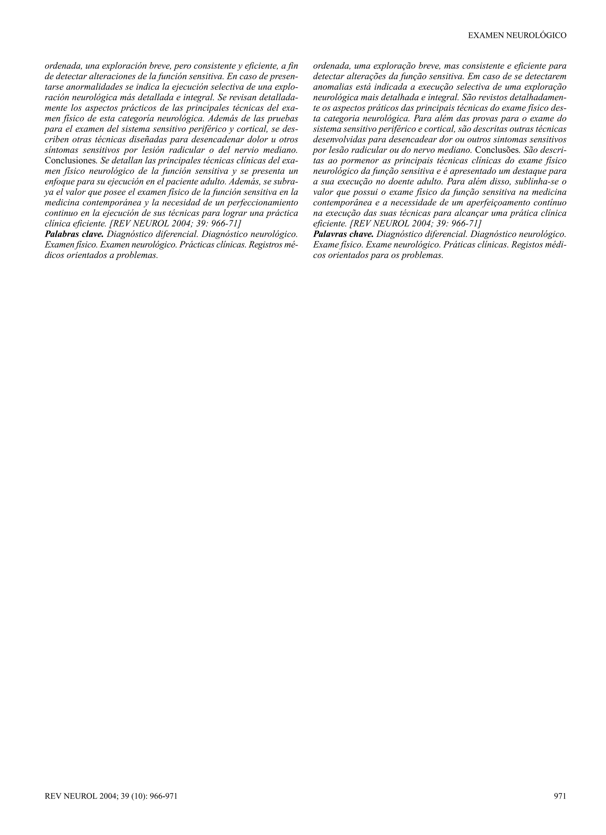 EXAMEN NEUROLÓGICO


ordenada, una exploración breve, pero consistente y eficiente, a fin   ordenada, uma exploração breve, mas consistente e eficiente para
de detectar alteraciones de la función sensitiva. En caso de presen-   detectar alterações da função sensitiva. Em caso de se detectarem
tarse anormalidades se indica la ejecución selectiva de una explo-     anomalias está indicada a execução selectiva de uma exploração
ración neurológica más detallada e integral. Se revisan detallada-     neurológica mais detalhada e integral. São revistos detalhadamen-
mente los aspectos prácticos de las principales técnicas del exa-      te os aspectos práticos das principais técnicas do exame físico des-
men físico de esta categoría neurológica. Además de las pruebas        ta categoria neurológica. Para além das provas para o exame do
para el examen del sistema sensitivo periférico y cortical, se des-    sistema sensitivo periférico e cortical, são descritas outras técnicas
criben otras técnicas diseñadas para desencadenar dolor u otros        desenvolvidas para desencadear dor ou outros sintomas sensitivos
síntomas sensitivos por lesión radicular o del nervio mediano.         por lesão radicular ou do nervo mediano. Conclusões. São descri-
Conclusiones. Se detallan las principales técnicas clínicas del exa-   tas ao pormenor as principais técnicas clínicas do exame físico
men físico neurológico de la función sensitiva y se presenta un        neurológico da função sensitiva e é apresentado um destaque para
enfoque para su ejecución en el paciente adulto. Además, se subra-     a sua execução no doente adulto. Para além disso, sublinha-se o
ya el valor que posee el examen físico de la función sensitiva en la   valor que possui o exame físico da função sensitiva na medicina
medicina contemporánea y la necesidad de un perfeccionamiento          contemporânea e a necessidade de um aperfeiçoamento contínuo
continuo en la ejecución de sus técnicas para lograr una práctica      na execução das suas técnicas para alcançar uma prática clínica
clínica eficiente. [REV NEUROL 2004; 39: 966-71]                       eficiente. [REV NEUROL 2004; 39: 966-71]
Palabras clave. Diagnóstico diferencial. Diagnóstico neurológico.      Palavras chave. Diagnóstico diferencial. Diagnóstico neurológico.
Examen físico. Examen neurológico. Prácticas clínicas. Registros mé-   Exame físico. Exame neurológico. Práticas clínicas. Registos médi-
dicos orientados a problemas.                                          cos orientados para os problemas.




REV NEUROL 2004; 39 (10): 966-971                                                                                                        971
 