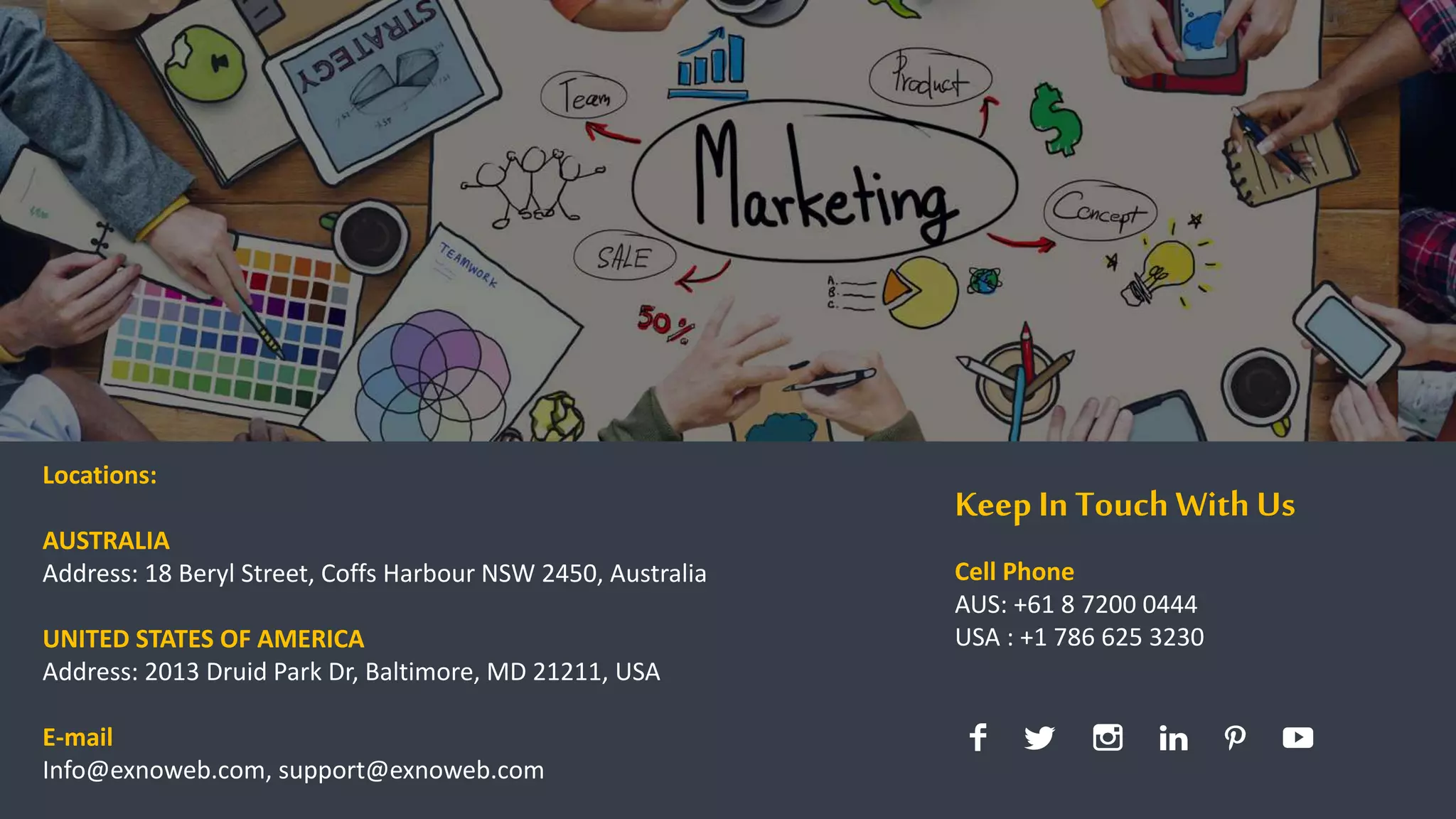 11
Locations:
AUSTRALIA
Address: 18 Beryl Street, Coffs Harbour NSW 2450, Australia
UNITED STATES OF AMERICA
Address: 2013 Druid Park Dr, Baltimore, MD 21211, USA
E-mail
Info@exnoweb.com, support@exnoweb.com
Keep In Touch With Us
Cell Phone
AUS: +61 8 7200 0444
USA : +1 786 625 3230
 