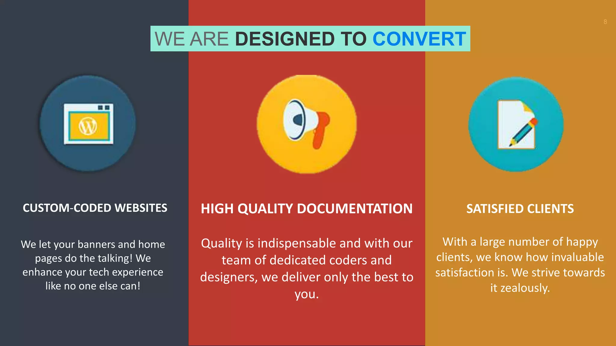 8
WE ARE DESIGNED TO CONVERT
HIGH QUALITY DOCUMENTATION
Quality is indispensable and with our
team of dedicated coders and
designers, we deliver only the best to
you.
SATISFIED CLIENTS
With a large number of happy
clients, we know how invaluable
satisfaction is. We strive towards
it zealously.
CUSTOM-CODED WEBSITES
We let your banners and home
pages do the talking! We
enhance your tech experience
like no one else can!
 