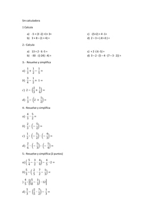 Sin calculadora 
1 Calcula 
a) -5 + (3 -2) +1+ 3= c) -(5+2) + 4 -1= 
b) 3 + 8 – (1 + 4) = d) 2 – 3 + (-8 +3 ) = 
2.- Calcula 
a) 13 + 2 ∙ 6 -5 = c) + 2 ∙( 6 -5) = 
b) -30 : ((-24) : 4) = d) 3 – 2 ∙ (5 – 4 ∙ (7 – 3 ∙ 2)) = 
3.- Resuelve y simplifica ( ) ( ) 
4.- Resuelve y simplifica ( ) ( ) ( ) ( ) ( ) 
5.- Resuelve y simplifica (2 puntos) ( ) ( ) [( ) ] ( ) 
 