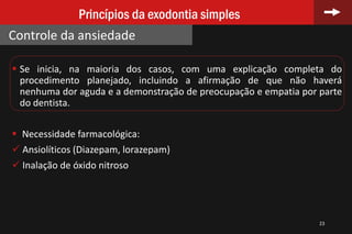  Se inicia, na maioria dos casos, com uma explicação completa do
procedimento planejado, incluindo a afirmação de que não haverá
nenhuma dor aguda e a demonstração de preocupação e empatia por parte
do dentista.
 Necessidade farmacológica:
 Ansiolíticos (Diazepam, lorazepam)
 Inalação de óxido nitroso
23
Princípios da exodontia simples
Controle da ansiedade
 