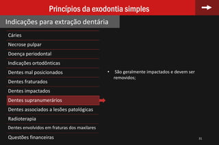 Cáries
Necrose pulpar
Doença periodontal
Indicações ortodônticas
Dentes mal posicionados
Dentes fraturados
Dentes impactados
Dentes supranumerários
Dentes associados a lesões patológicas
Radioterapia
Dentes envolvidos em fraturas dos maxilares
Questões financeiras 31
Princípios da exodontia simples
Indicações para extração dentária
• São geralmente impactados e devem ser
removidos;
 