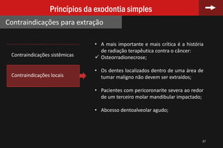 37
Princípios da exodontia simples
Contraindicações para extração
• A mais importante e mais crítica é a história
de radiação terapêutica contra o câncer:
 Osteorradionecrose;
• Os dentes localizados dentro de uma área de
tumar maligno não devem ser extraídos;
• Pacientes com pericoronarite severa ao redor
de um terceiro molar mandibular impactado;
• Abcesso dentoalveolar agudo;
Contraindicações sistêmicas
Contraindicações locais
 