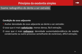 Condição do osso adjacente
 Avaliar densidade do osso adjacente ao dente a ser extraído:
O osso que é mais radiolúcido: menos denso, fácil extração;
O osso que é mais radiopaco: densidade aumentada(evidência de osteíte
condensante ou outro processo semelhante de esclerose), difícil extração;
43
Princípios da exodontia simples
Exame radiográfico do dente a ser extraído
 