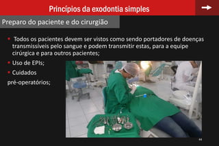  Todos os pacientes devem ser vistos como sendo portadores de doenças
transmissíveis pelo sangue e podem transmitir estas, para a equipe
cirúrgica e para outros pacientes;
 Uso de EPIs;
 Cuidados
pré-operatórios;
44
Princípios da exodontia simples
Preparo do paciente e do cirurgião
 