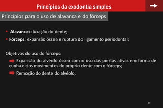  Alavancas: luxação do dente;
 Fórceps: expansão óssea e ruptura do ligamento periodontal;
Objetivos do uso do fórceps:
Expansão do alvéolo ósseo com o uso das pontas ativas em forma de
cunha e dos movimentos do próprio dente com o fórceps;
Remoção do dente do alvéolo;
49
Princípios da exodontia simples
Princípios para o uso de alavanca e do fórceps
 