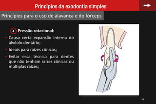 Pressão rotacional:
• Causa certa expansão interna do
alvéolo dentário;
• Ideais para raízes cônicas;
• Evitar essa técnica para dentes
que não tenham raízes cônicas ou
múltiplas raízes;
54
Princípios da exodontia simples
Princípios para o uso de alavanca e do fórceps
4
 