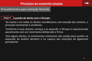 61
Princípios da exodontia simples
Procedimentos para extração fechada
Luxação do dente com o fórceps:
Na maxila e em todos os dentes mandibulares com exceção dos molares, o
principal movimento é vestibular;
Conforme o osso alveolar começa a se expandir, o fórceps é reposicionado
apicalmente com um movimento deliberado e firme;
Para alguns dentes, os movimentos rotacionais são usados para auxiliar na
expansão do alvéolo dentário e na ruptura das inserções do ligamento
periodontal.
Etapa 4
 