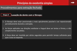 62
Princípios da exodontia simples
Procedimentos para extração fechada
Luxação do dente com o fórceps:Etapa 4
1. O fórceps deve estar posicionado o mais apicalmente possível e ser reposicionado
periodicamente durante a extração;
2. As forças aplicadas nas direções vestibular e lingual deve ser lentas e firmes, e não
simplesmente sacudidas;
3. A força deve ser mantida por vários segundos para permitir tempo suficiente para
que o osso se expanda.
 