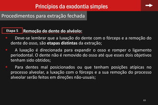 63
Princípios da exodontia simples
Procedimentos para extração fechada
Remoção do dente do alvéolo:
 Deve-se lembrar que a luxação do dente com o fórceps e a remoção do
dente do osso, são etapas distintas da extração;
 A luxação é direcionada para expandir o osso e romper o ligamento
periodontal. O dente não é removido do osso até que esses dois objetivos
tenham sido obtidos;
 Para dentes mal posicionados ou que tenham posições atípicas no
processo alveolar, a luxação com o fórceps e a sua remoção do processo
alveolar serão feitos em direções não-usuais;
Etapa 5
 