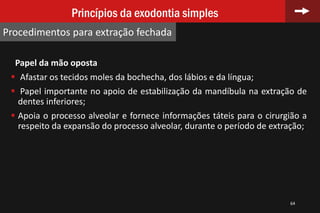 64
Princípios da exodontia simples
Procedimentos para extração fechada
Papel da mão oposta
 Afastar os tecidos moles da bochecha, dos lábios e da língua;
 Papel importante no apoio de estabilização da mandíbula na extração de
dentes inferiores;
 Apoia o processo alveolar e fornece informações táteis para o cirurgião a
respeito da expansão do processo alveolar, durante o período de extração;
 